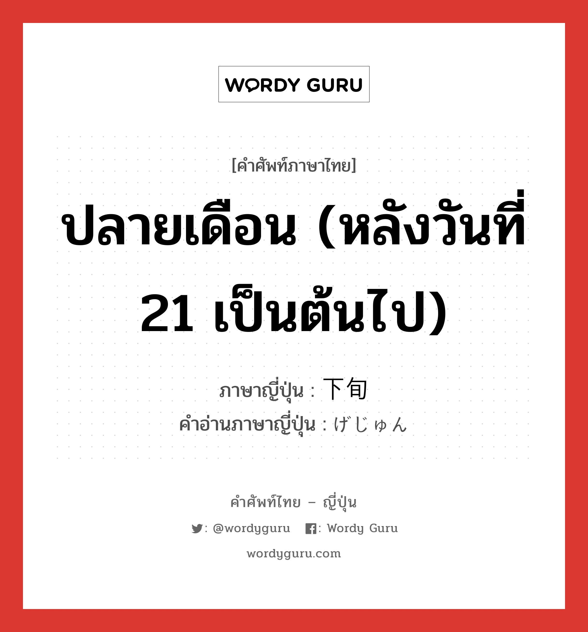 ปลายเดือน (หลังวันที่ 21 เป็นต้นไป) ภาษาญี่ปุ่นคืออะไร, คำศัพท์ภาษาไทย - ญี่ปุ่น ปลายเดือน (หลังวันที่ 21 เป็นต้นไป) ภาษาญี่ปุ่น 下旬 คำอ่านภาษาญี่ปุ่น げじゅん หมวด n-adv หมวด n-adv