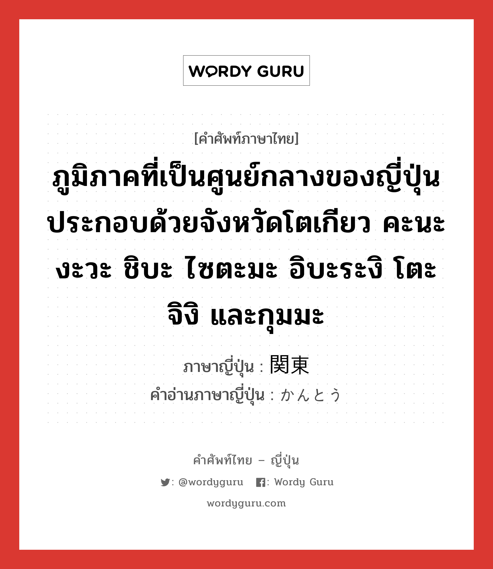 ภูมิภาคที่เป็นศูนย์กลางของญี่ปุ่นประกอบด้วยจังหวัดโตเกียว คะนะงะวะ ชิบะ ไซตะมะ อิบะระงิ โตะจิงิ และกุมมะ ภาษาญี่ปุ่นคืออะไร, คำศัพท์ภาษาไทย - ญี่ปุ่น ภูมิภาคที่เป็นศูนย์กลางของญี่ปุ่นประกอบด้วยจังหวัดโตเกียว คะนะงะวะ ชิบะ ไซตะมะ อิบะระงิ โตะจิงิ และกุมมะ ภาษาญี่ปุ่น 関東 คำอ่านภาษาญี่ปุ่น かんとう หมวด n หมวด n