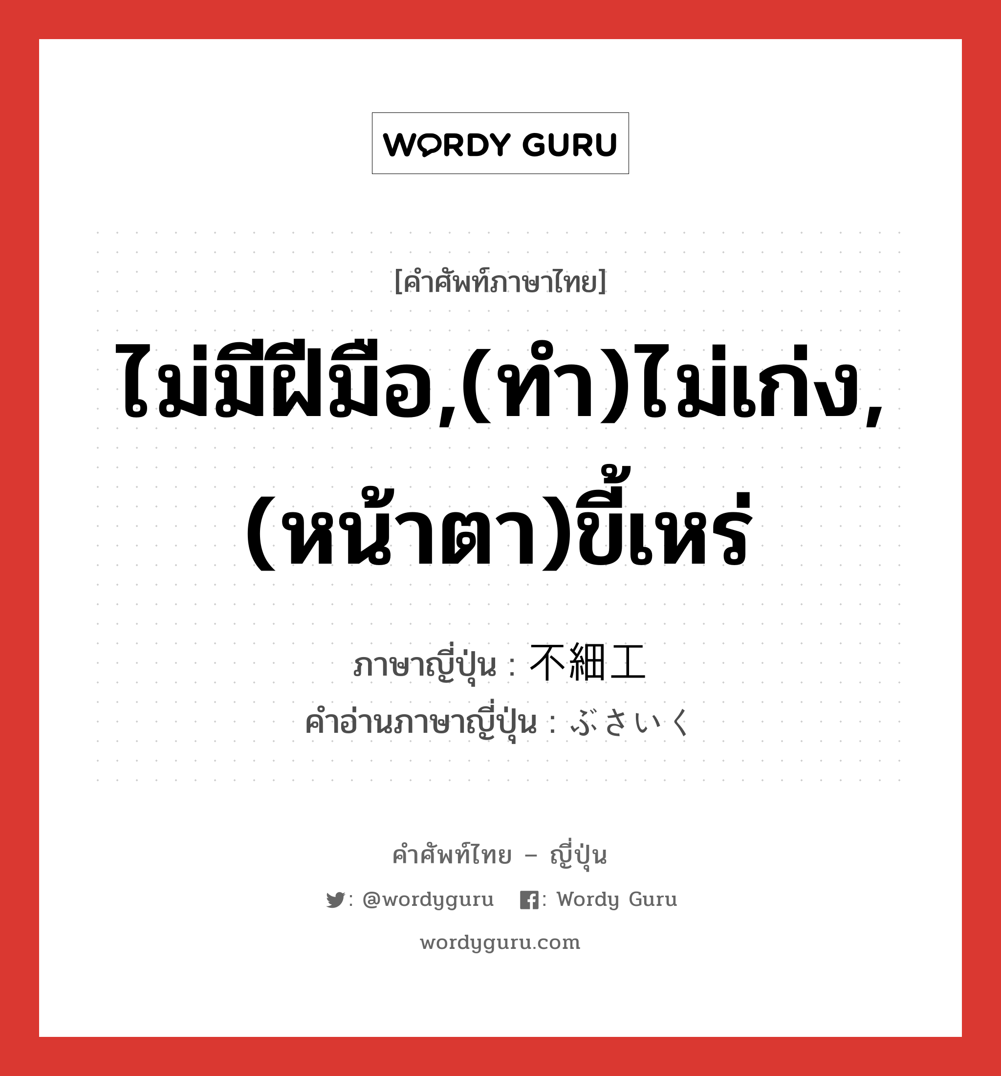 ไม่มีฝีมือ,(ทำ)ไม่เก่ง,(หน้าตา)ขี้เหร่ ภาษาญี่ปุ่นคืออะไร, คำศัพท์ภาษาไทย - ญี่ปุ่น ไม่มีฝีมือ,(ทำ)ไม่เก่ง,(หน้าตา)ขี้เหร่ ภาษาญี่ปุ่น 不細工 คำอ่านภาษาญี่ปุ่น ぶさいく หมวด adj-na หมวด adj-na