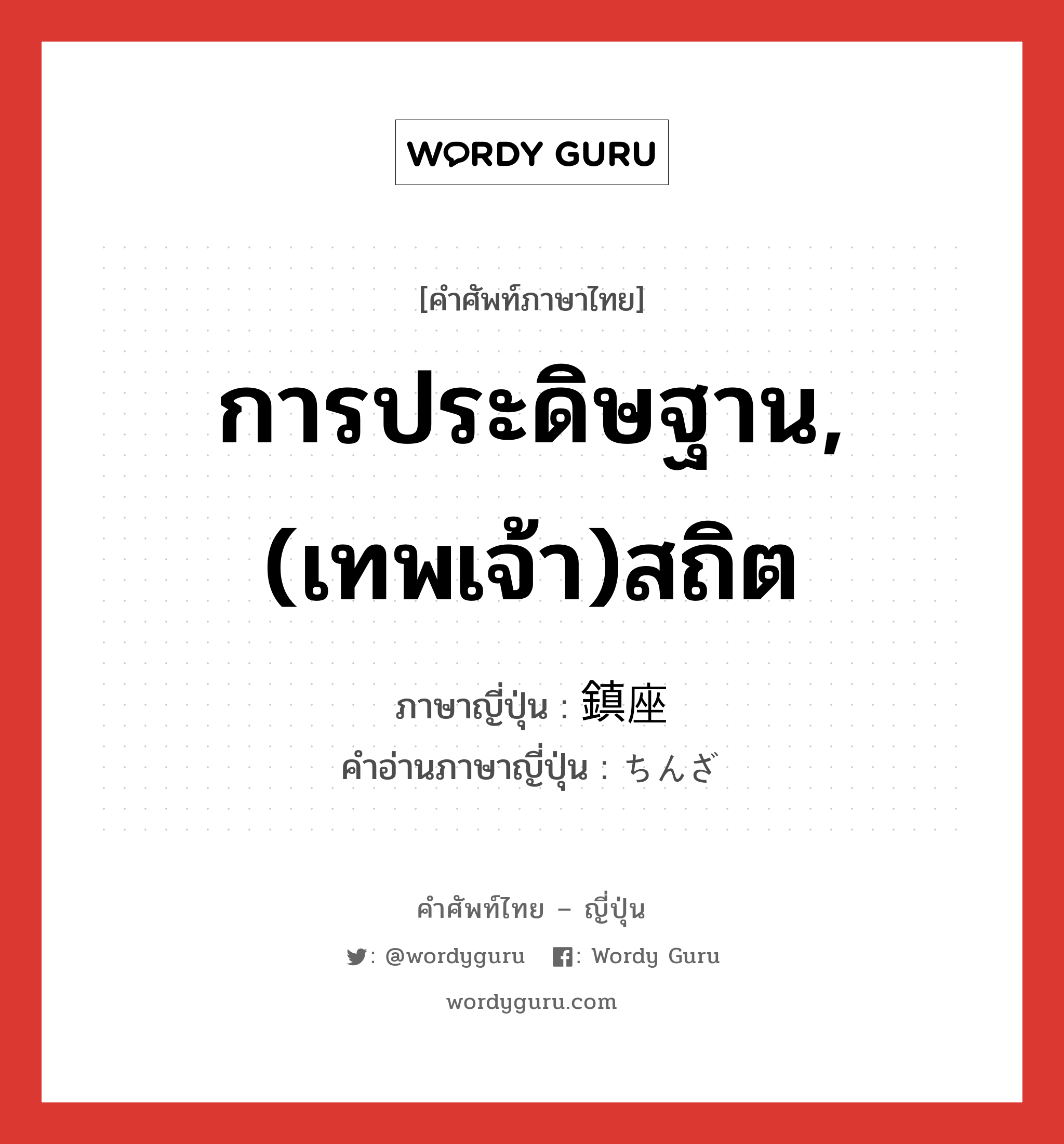 การประดิษฐาน,(เทพเจ้า)สถิต ภาษาญี่ปุ่นคืออะไร, คำศัพท์ภาษาไทย - ญี่ปุ่น การประดิษฐาน,(เทพเจ้า)สถิต ภาษาญี่ปุ่น 鎮座 คำอ่านภาษาญี่ปุ่น ちんざ หมวด n หมวด n