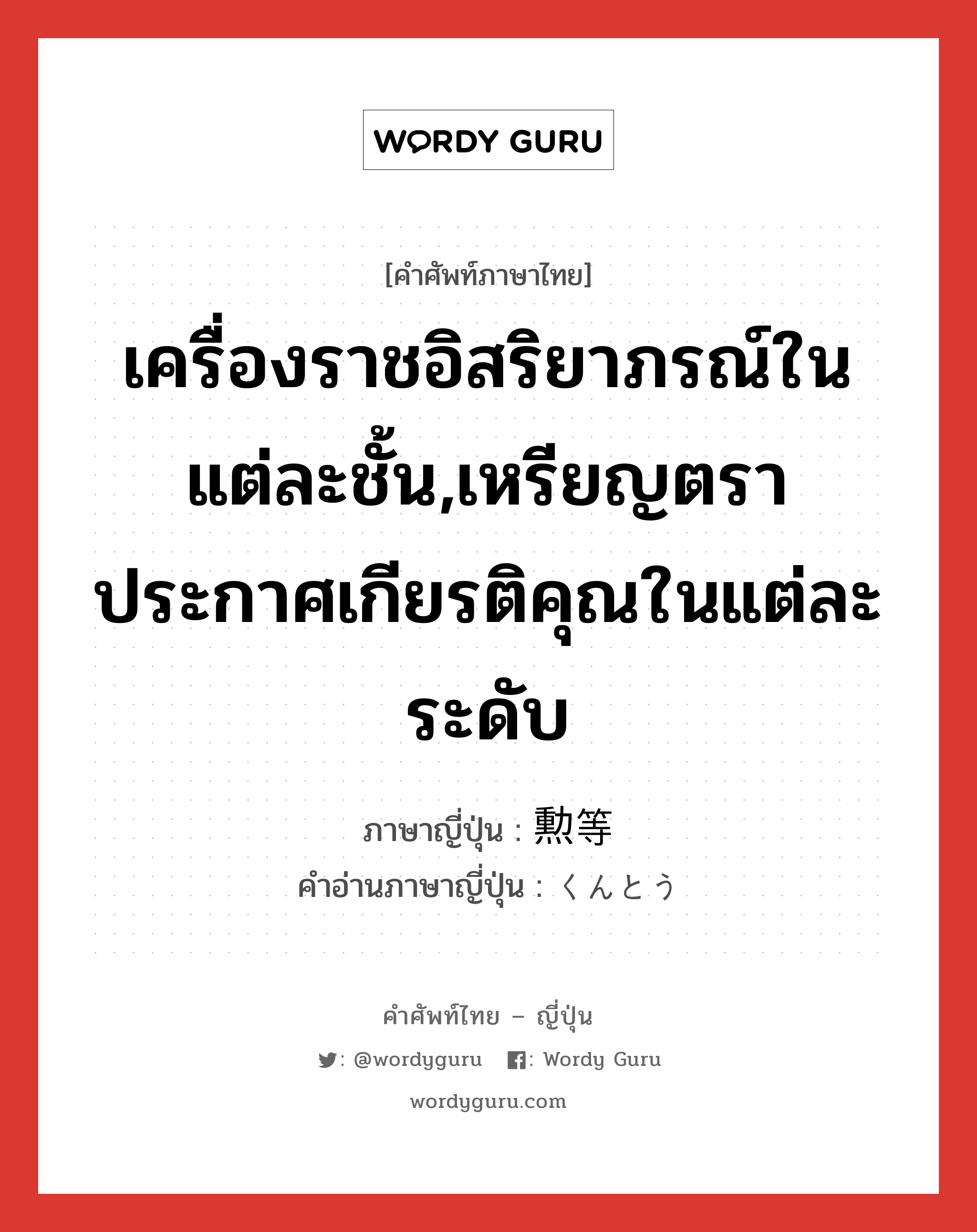 เครื่องราชอิสริยาภรณ์ในแต่ละชั้น,เหรียญตราประกาศเกียรติคุณในแต่ละระดับ ภาษาญี่ปุ่นคืออะไร, คำศัพท์ภาษาไทย - ญี่ปุ่น เครื่องราชอิสริยาภรณ์ในแต่ละชั้น,เหรียญตราประกาศเกียรติคุณในแต่ละระดับ ภาษาญี่ปุ่น 勲等 คำอ่านภาษาญี่ปุ่น くんとう หมวด n หมวด n