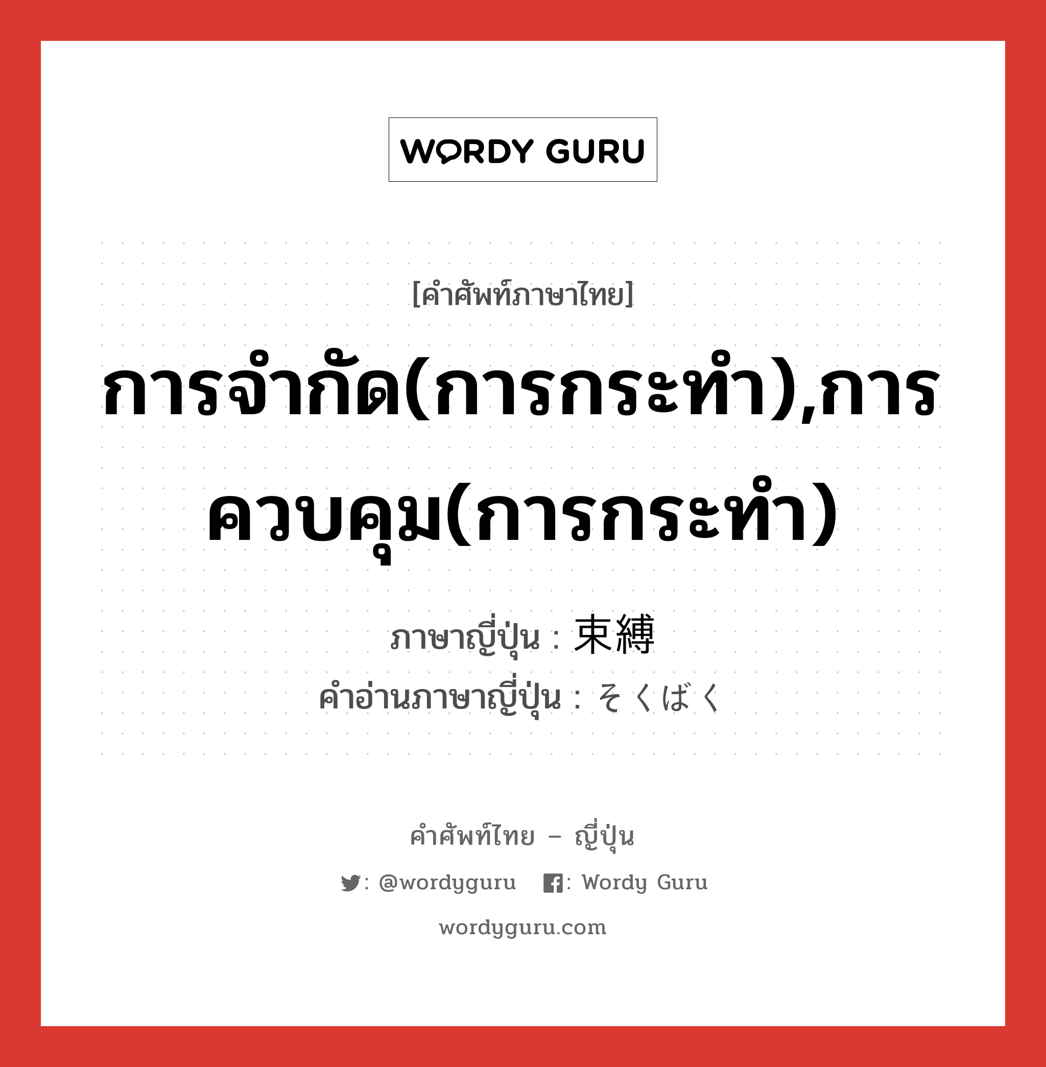 การจำกัด(การกระทำ),การควบคุม(การกระทำ) ภาษาญี่ปุ่นคืออะไร, คำศัพท์ภาษาไทย - ญี่ปุ่น การจำกัด(การกระทำ),การควบคุม(การกระทำ) ภาษาญี่ปุ่น 束縛 คำอ่านภาษาญี่ปุ่น そくばく หมวด n หมวด n