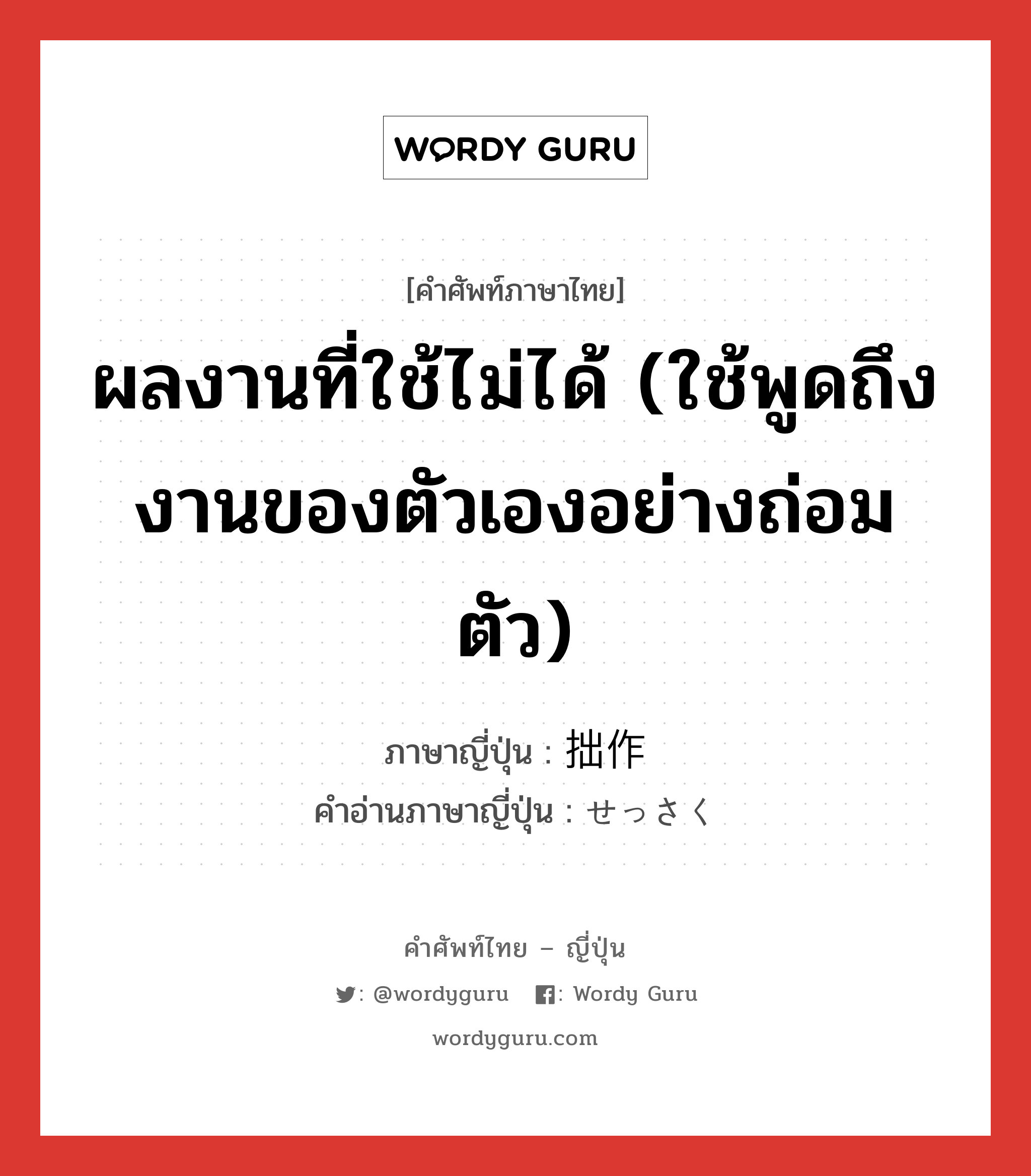 ผลงานที่ใช้ไม่ได้ (ใช้พูดถึงงานของตัวเองอย่างถ่อมตัว) ภาษาญี่ปุ่นคืออะไร, คำศัพท์ภาษาไทย - ญี่ปุ่น ผลงานที่ใช้ไม่ได้ (ใช้พูดถึงงานของตัวเองอย่างถ่อมตัว) ภาษาญี่ปุ่น 拙作 คำอ่านภาษาญี่ปุ่น せっさく หมวด n หมวด n