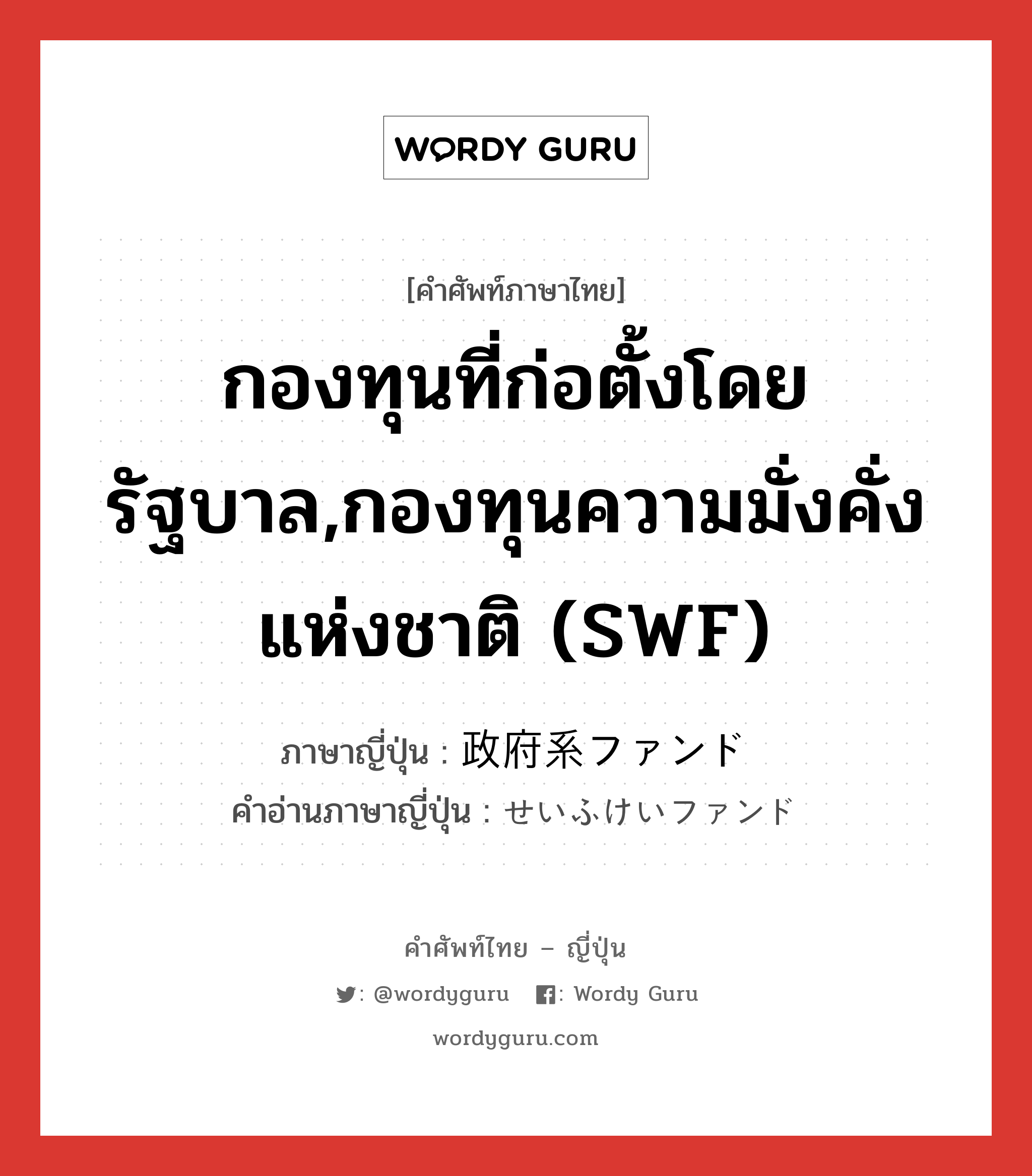 กองทุนที่ก่อตั้งโดยรัฐบาล,กองทุนความมั่งคั่งแห่งชาติ (SWF) ภาษาญี่ปุ่นคืออะไร, คำศัพท์ภาษาไทย - ญี่ปุ่น กองทุนที่ก่อตั้งโดยรัฐบาล,กองทุนความมั่งคั่งแห่งชาติ (SWF) ภาษาญี่ปุ่น 政府系ファンド คำอ่านภาษาญี่ปุ่น せいふけいファンド หมวด n หมวด n