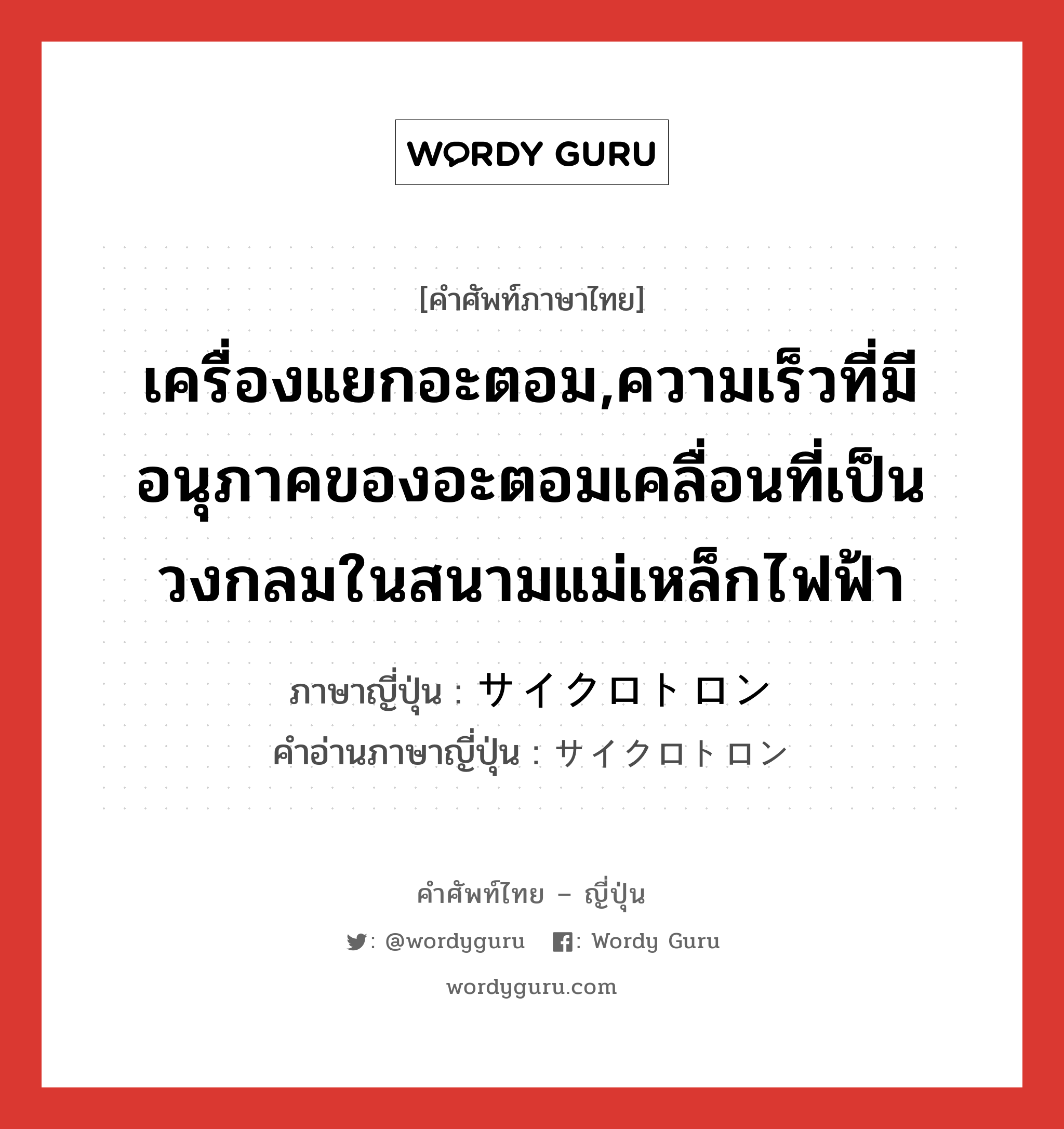 เครื่องแยกอะตอม,ความเร็วที่มีอนุภาคของอะตอมเคลื่อนที่เป็นวงกลมในสนามแม่เหล็กไฟฟ้า ภาษาญี่ปุ่นคืออะไร, คำศัพท์ภาษาไทย - ญี่ปุ่น เครื่องแยกอะตอม,ความเร็วที่มีอนุภาคของอะตอมเคลื่อนที่เป็นวงกลมในสนามแม่เหล็กไฟฟ้า ภาษาญี่ปุ่น サイクロトロン คำอ่านภาษาญี่ปุ่น サイクロトロン หมวด n หมวด n