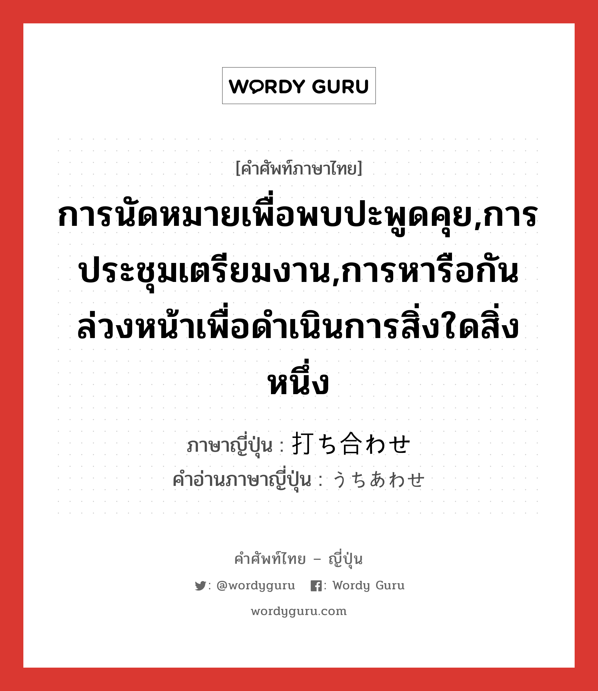 การนัดหมายเพื่อพบปะพูดคุย,การประชุมเตรียมงาน,การหารือกันล่วงหน้าเพื่อดำเนินการสิ่งใดสิ่งหนึ่ง ภาษาญี่ปุ่นคืออะไร, คำศัพท์ภาษาไทย - ญี่ปุ่น การนัดหมายเพื่อพบปะพูดคุย,การประชุมเตรียมงาน,การหารือกันล่วงหน้าเพื่อดำเนินการสิ่งใดสิ่งหนึ่ง ภาษาญี่ปุ่น 打ち合わせ คำอ่านภาษาญี่ปุ่น うちあわせ หมวด n หมวด n