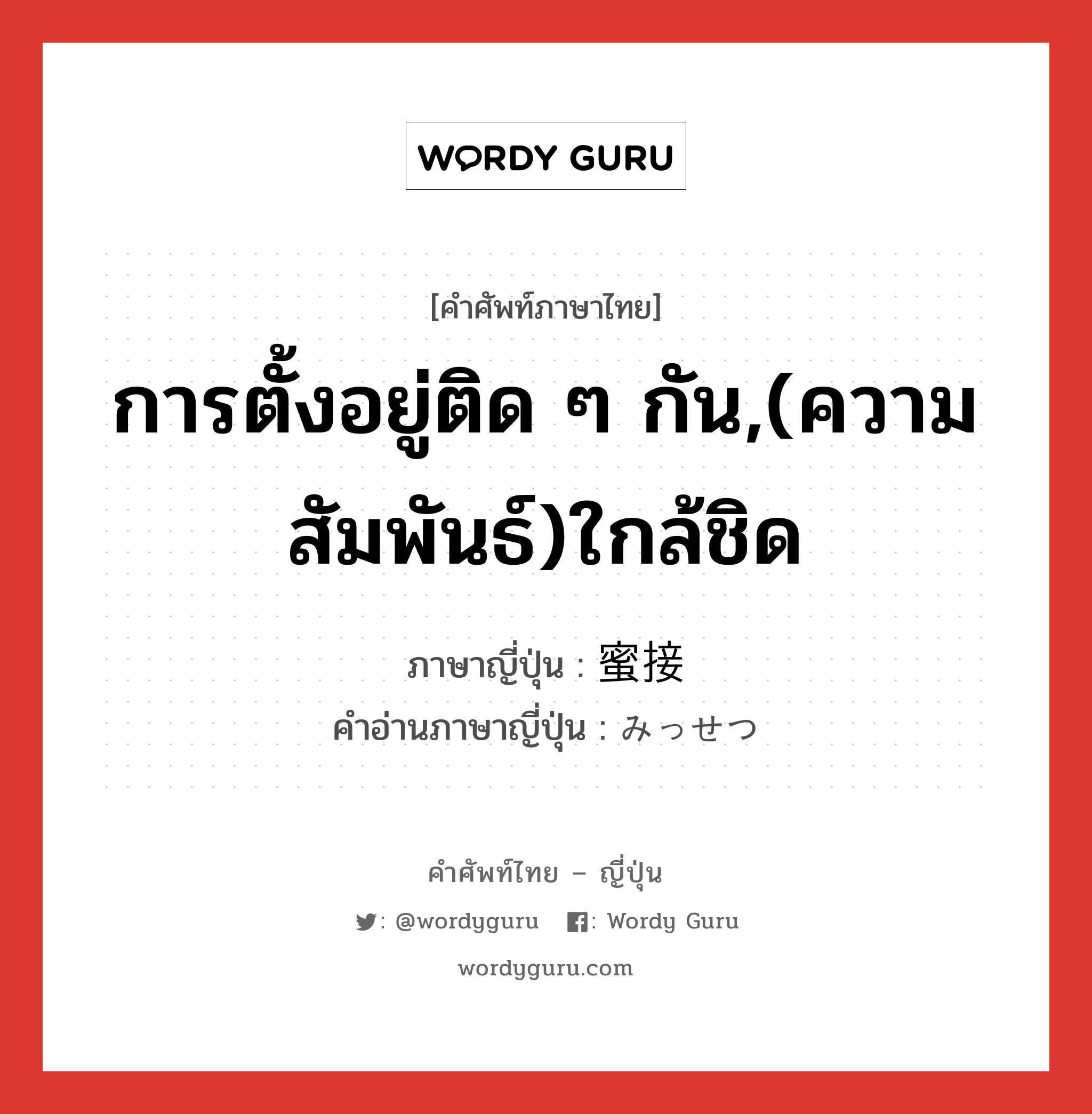 การตั้งอยู่ติด ๆ กัน,(ความสัมพันธ์)ใกล้ชิด ภาษาญี่ปุ่นคืออะไร, คำศัพท์ภาษาไทย - ญี่ปุ่น การตั้งอยู่ติด ๆ กัน,(ความสัมพันธ์)ใกล้ชิด ภาษาญี่ปุ่น 蜜接 คำอ่านภาษาญี่ปุ่น みっせつ หมวด adj-na หมวด adj-na