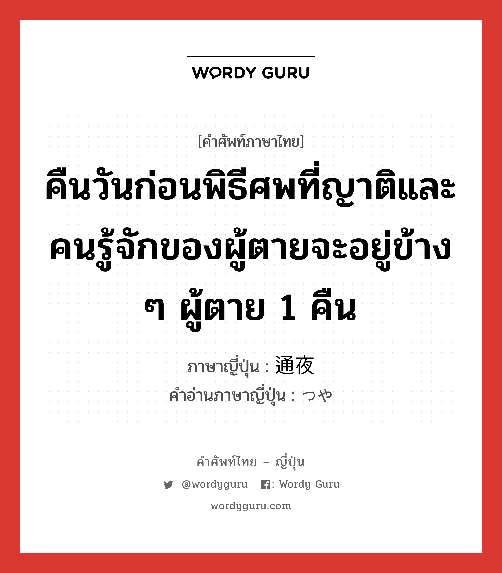 คืนวันก่อนพิธีศพที่ญาติและคนรู้จักของผู้ตายจะอยู่ข้าง ๆ ผู้ตาย 1 คืน ภาษาญี่ปุ่นคืออะไร, คำศัพท์ภาษาไทย - ญี่ปุ่น คืนวันก่อนพิธีศพที่ญาติและคนรู้จักของผู้ตายจะอยู่ข้าง ๆ ผู้ตาย 1 คืน ภาษาญี่ปุ่น 通夜 คำอ่านภาษาญี่ปุ่น つや หมวด n หมวด n