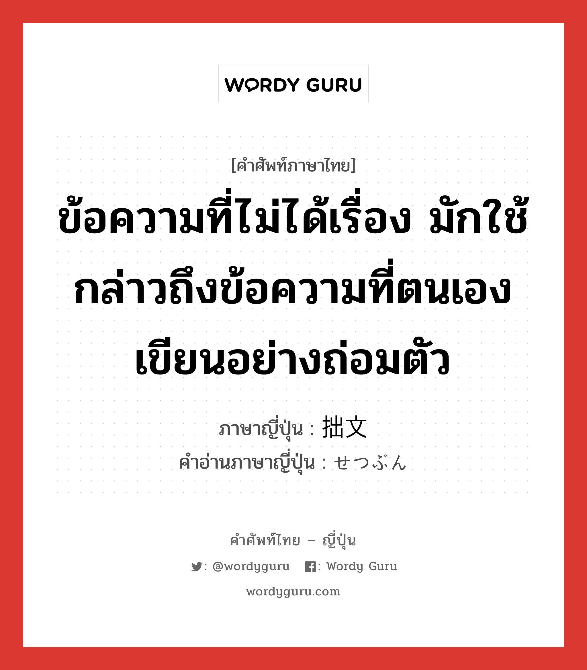 ข้อความที่ไม่ได้เรื่อง มักใช้กล่าวถึงข้อความที่ตนเองเขียนอย่างถ่อมตัว ภาษาญี่ปุ่นคืออะไร, คำศัพท์ภาษาไทย - ญี่ปุ่น ข้อความที่ไม่ได้เรื่อง มักใช้กล่าวถึงข้อความที่ตนเองเขียนอย่างถ่อมตัว ภาษาญี่ปุ่น 拙文 คำอ่านภาษาญี่ปุ่น せつぶん หมวด n หมวด n