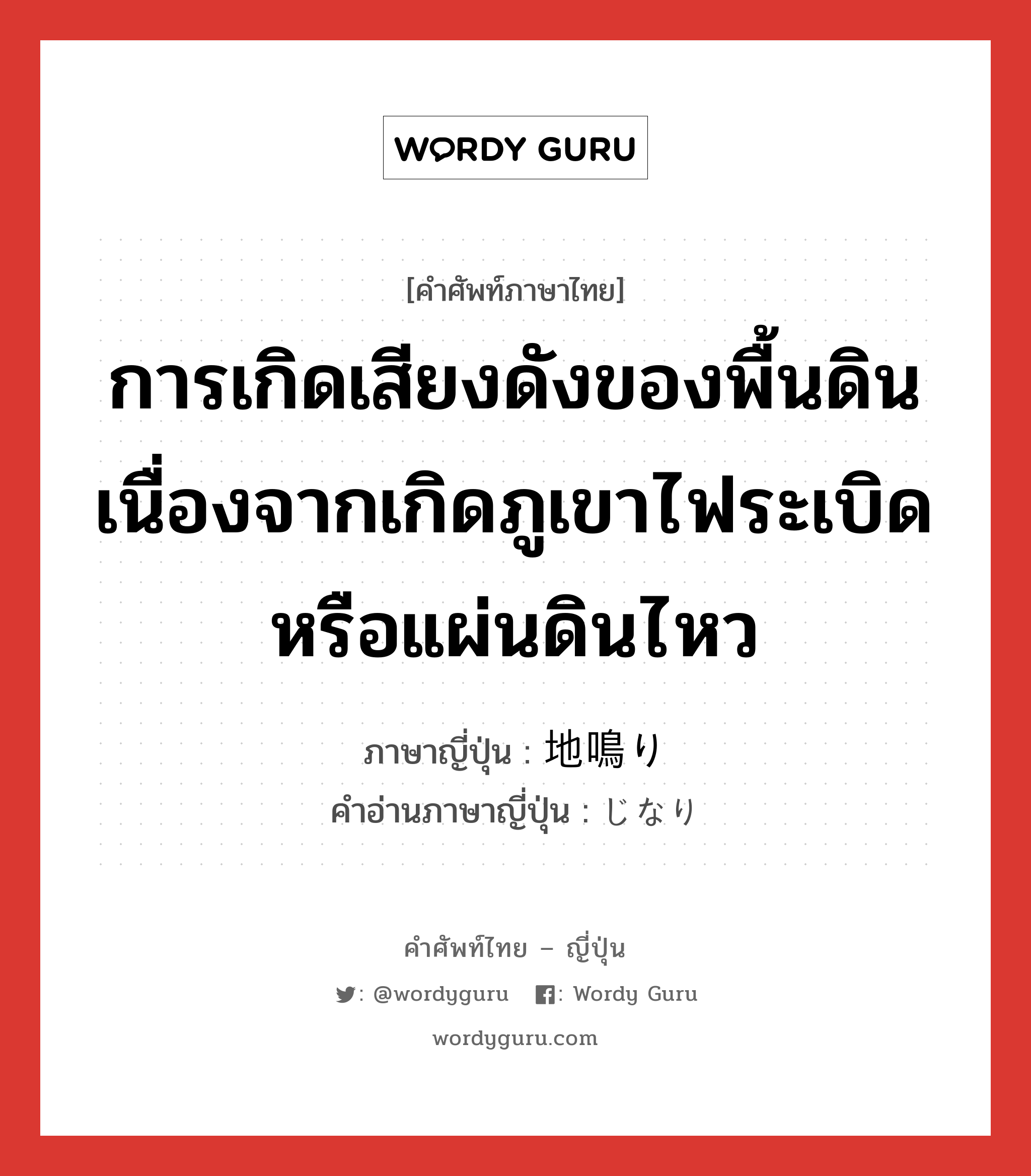 การเกิดเสียงดังของพื้นดินเนื่องจากเกิดภูเขาไฟระเบิดหรือแผ่นดินไหว ภาษาญี่ปุ่นคืออะไร, คำศัพท์ภาษาไทย - ญี่ปุ่น การเกิดเสียงดังของพื้นดินเนื่องจากเกิดภูเขาไฟระเบิดหรือแผ่นดินไหว ภาษาญี่ปุ่น 地鳴り คำอ่านภาษาญี่ปุ่น じなり หมวด n หมวด n