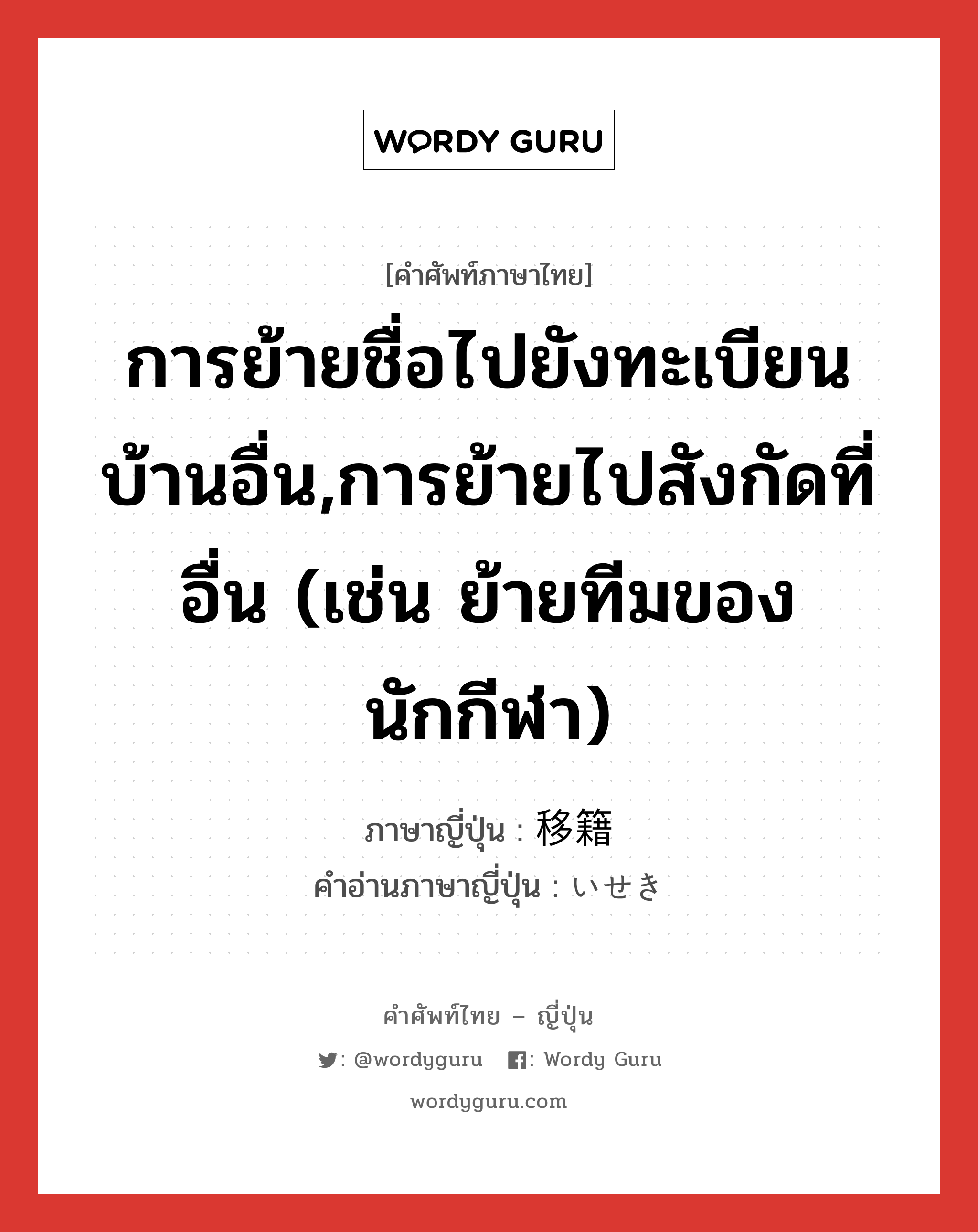 การย้ายชื่อไปยังทะเบียนบ้านอื่น,การย้ายไปสังกัดที่อื่น (เช่น ย้ายทีมของนักกีฬา) ภาษาญี่ปุ่นคืออะไร, คำศัพท์ภาษาไทย - ญี่ปุ่น การย้ายชื่อไปยังทะเบียนบ้านอื่น,การย้ายไปสังกัดที่อื่น (เช่น ย้ายทีมของนักกีฬา) ภาษาญี่ปุ่น 移籍 คำอ่านภาษาญี่ปุ่น いせき หมวด n หมวด n