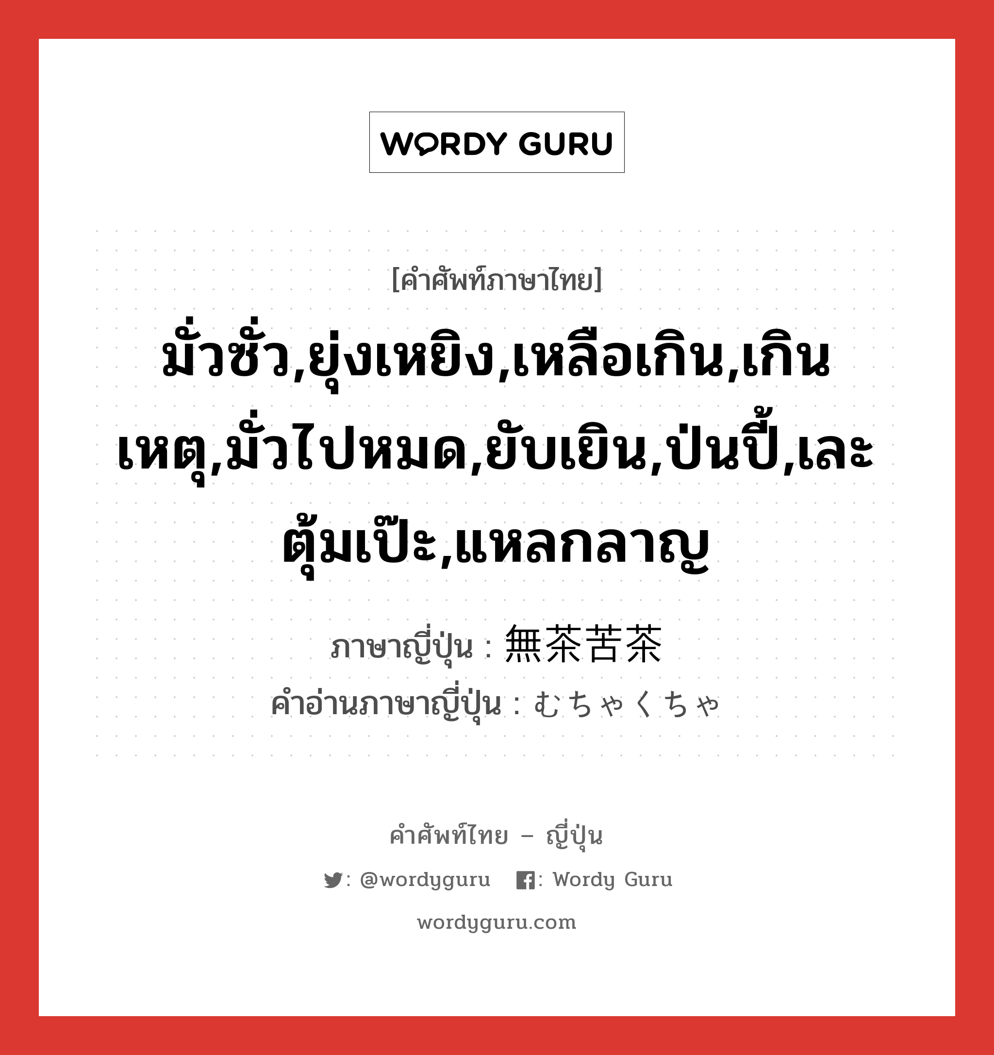 มั่วซั่ว,ยุ่งเหยิง,เหลือเกิน,เกินเหตุ,มั่วไปหมด,ยับเยิน,ป่นปี้,เละตุ้มเป๊ะ,แหลกลาญ ภาษาญี่ปุ่นคืออะไร, คำศัพท์ภาษาไทย - ญี่ปุ่น มั่วซั่ว,ยุ่งเหยิง,เหลือเกิน,เกินเหตุ,มั่วไปหมด,ยับเยิน,ป่นปี้,เละตุ้มเป๊ะ,แหลกลาญ ภาษาญี่ปุ่น 無茶苦茶 คำอ่านภาษาญี่ปุ่น むちゃくちゃ หมวด adj-na หมวด adj-na