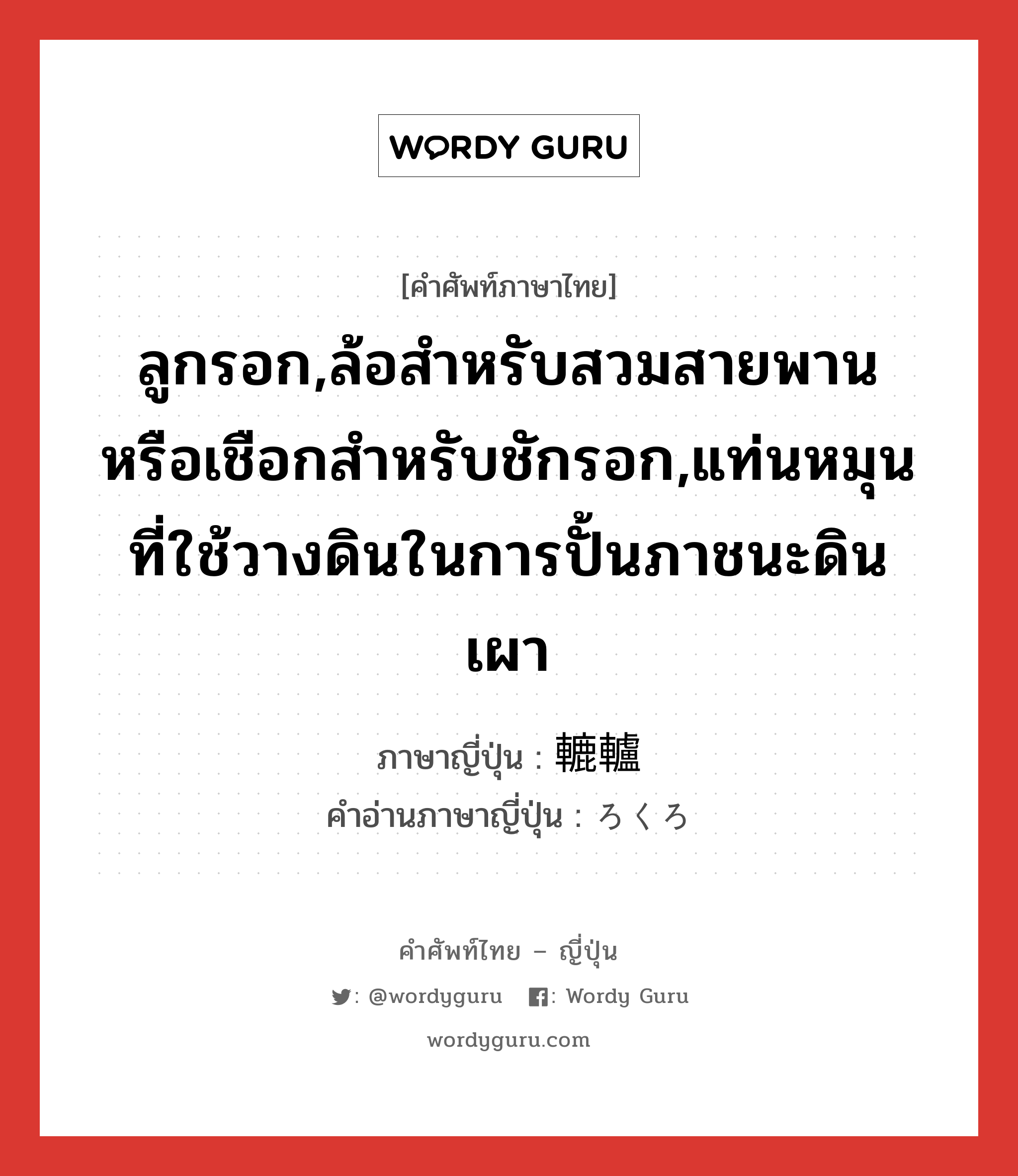 ลูกรอก,ล้อสำหรับสวมสายพานหรือเชือกสำหรับชักรอก,แท่นหมุนที่ใช้วางดินในการปั้นภาชนะดินเผา ภาษาญี่ปุ่นคืออะไร, คำศัพท์ภาษาไทย - ญี่ปุ่น ลูกรอก,ล้อสำหรับสวมสายพานหรือเชือกสำหรับชักรอก,แท่นหมุนที่ใช้วางดินในการปั้นภาชนะดินเผา ภาษาญี่ปุ่น 轆轤 คำอ่านภาษาญี่ปุ่น ろくろ หมวด n หมวด n