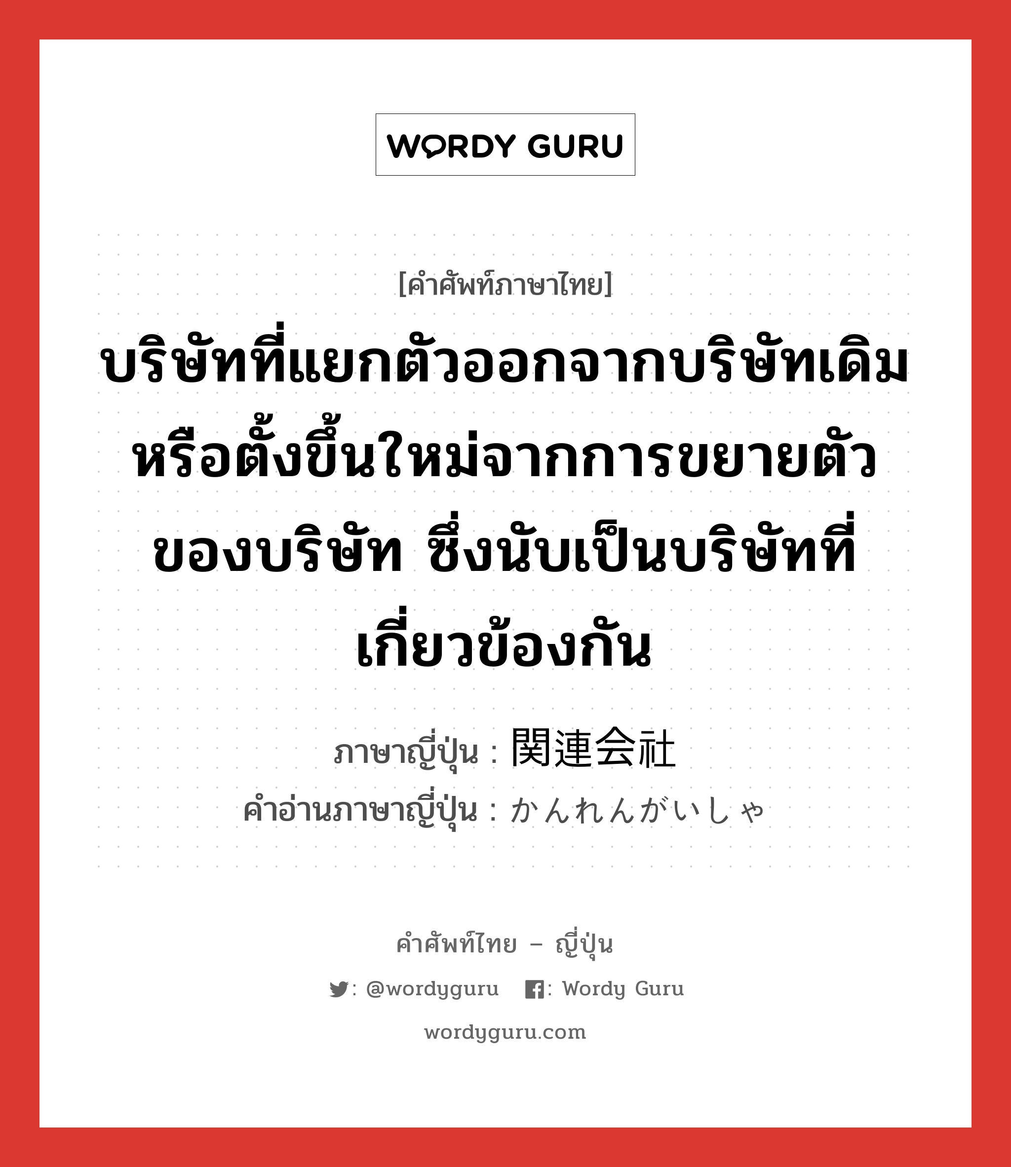 บริษัทที่แยกตัวออกจากบริษัทเดิมหรือตั้งขึ้นใหม่จากการขยายตัวของบริษัท ซึ่งนับเป็นบริษัทที่เกี่ยวข้องกัน ภาษาญี่ปุ่นคืออะไร, คำศัพท์ภาษาไทย - ญี่ปุ่น บริษัทที่แยกตัวออกจากบริษัทเดิมหรือตั้งขึ้นใหม่จากการขยายตัวของบริษัท ซึ่งนับเป็นบริษัทที่เกี่ยวข้องกัน ภาษาญี่ปุ่น 関連会社 คำอ่านภาษาญี่ปุ่น かんれんがいしゃ หมวด n หมวด n