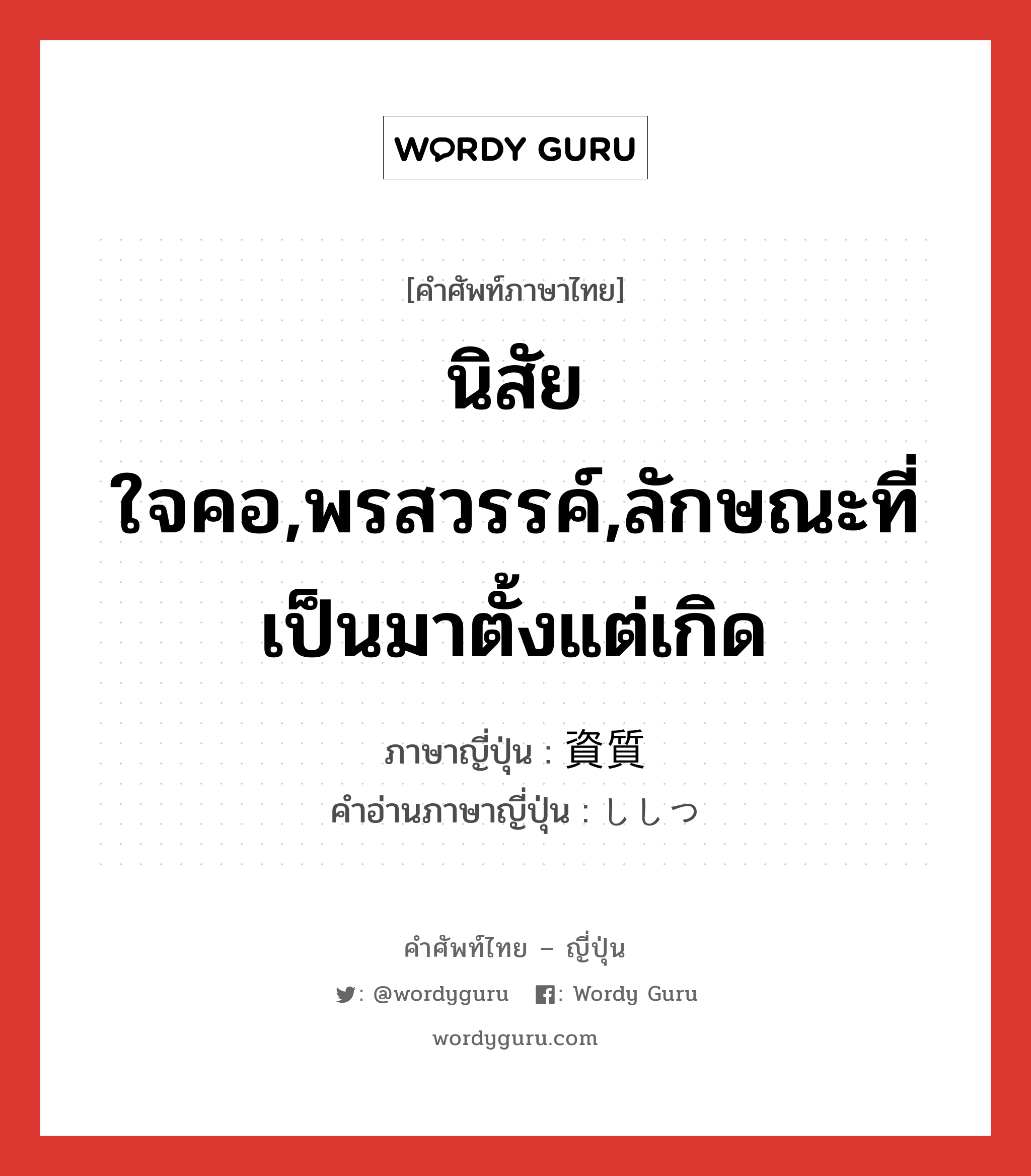 นิสัยใจคอ,พรสวรรค์,ลักษณะที่เป็นมาตั้งแต่เกิด ภาษาญี่ปุ่นคืออะไร, คำศัพท์ภาษาไทย - ญี่ปุ่น นิสัยใจคอ,พรสวรรค์,ลักษณะที่เป็นมาตั้งแต่เกิด ภาษาญี่ปุ่น 資質 คำอ่านภาษาญี่ปุ่น ししつ หมวด n หมวด n