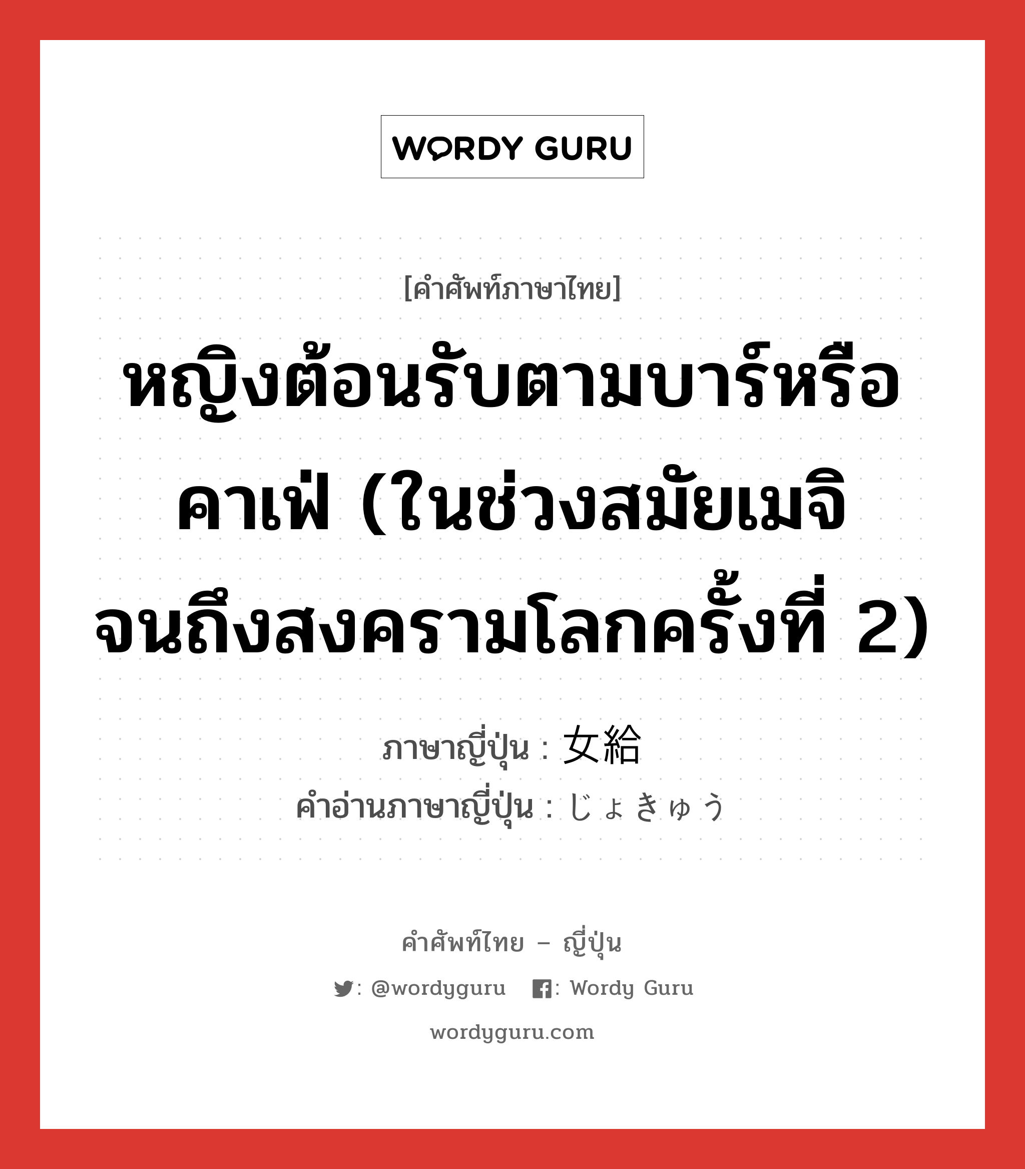 หญิงต้อนรับตามบาร์หรือคาเฟ่ (ในช่วงสมัยเมจิจนถึงสงครามโลกครั้งที่ 2) ภาษาญี่ปุ่นคืออะไร, คำศัพท์ภาษาไทย - ญี่ปุ่น หญิงต้อนรับตามบาร์หรือคาเฟ่ (ในช่วงสมัยเมจิจนถึงสงครามโลกครั้งที่ 2) ภาษาญี่ปุ่น 女給 คำอ่านภาษาญี่ปุ่น じょきゅう หมวด n หมวด n