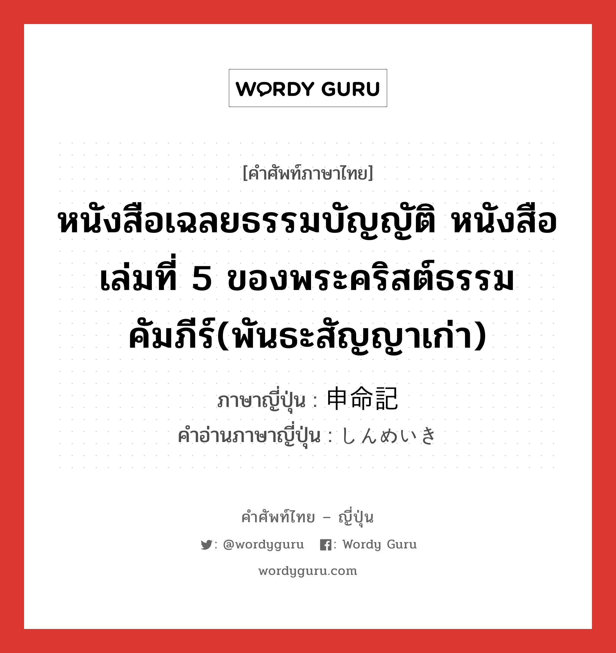 หนังสือเฉลยธรรมบัญญัติ หนังสือเล่มที่ 5 ของพระคริสต์ธรรมคัมภีร์(พันธะสัญญาเก่า) ภาษาญี่ปุ่นคืออะไร, คำศัพท์ภาษาไทย - ญี่ปุ่น หนังสือเฉลยธรรมบัญญัติ หนังสือเล่มที่ 5 ของพระคริสต์ธรรมคัมภีร์(พันธะสัญญาเก่า) ภาษาญี่ปุ่น 申命記 คำอ่านภาษาญี่ปุ่น しんめいき หมวด n หมวด n