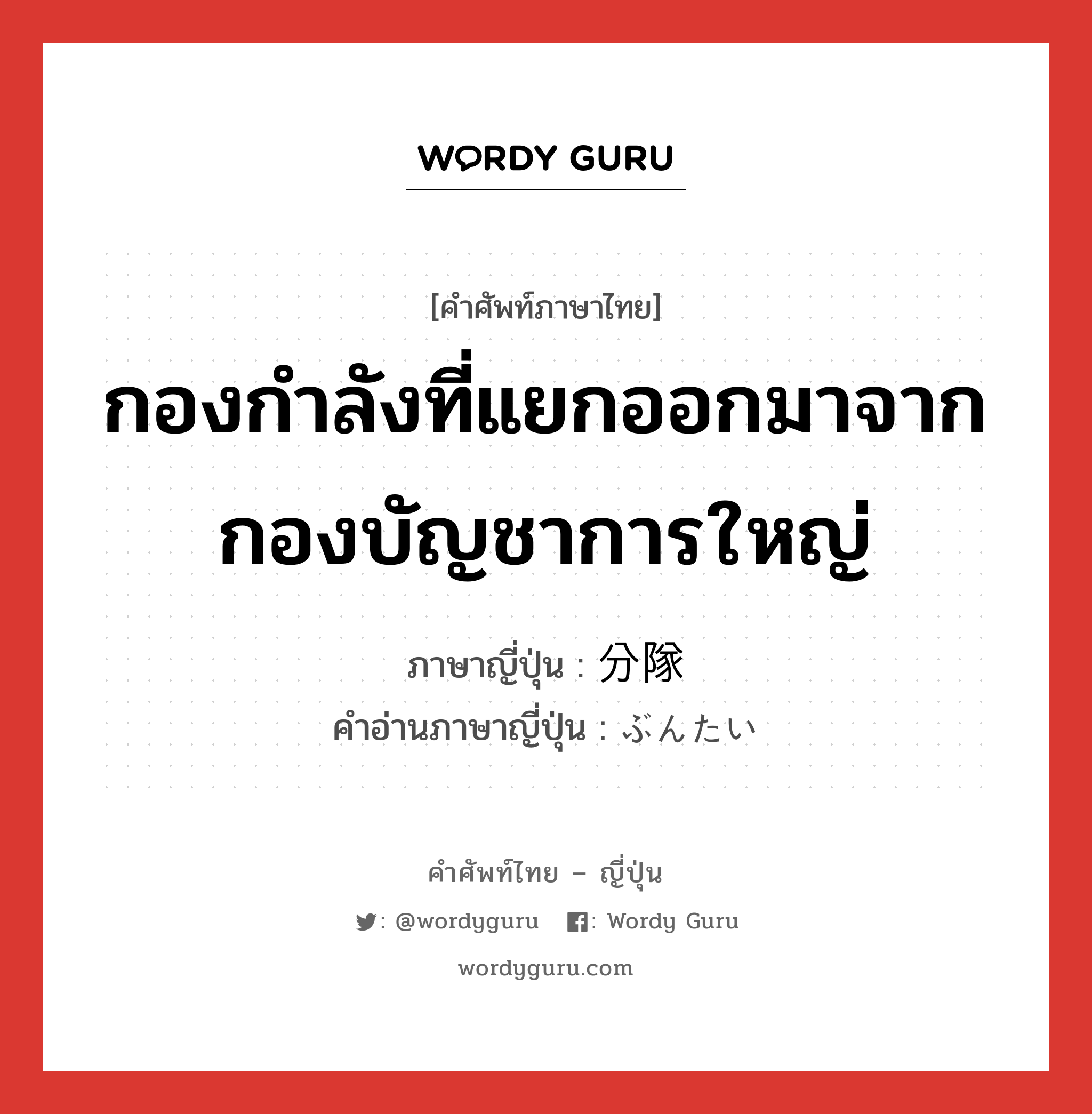 กองกำลังที่แยกออกมาจากกองบัญชาการใหญ่ ภาษาญี่ปุ่นคืออะไร, คำศัพท์ภาษาไทย - ญี่ปุ่น กองกำลังที่แยกออกมาจากกองบัญชาการใหญ่ ภาษาญี่ปุ่น 分隊 คำอ่านภาษาญี่ปุ่น ぶんたい หมวด n หมวด n