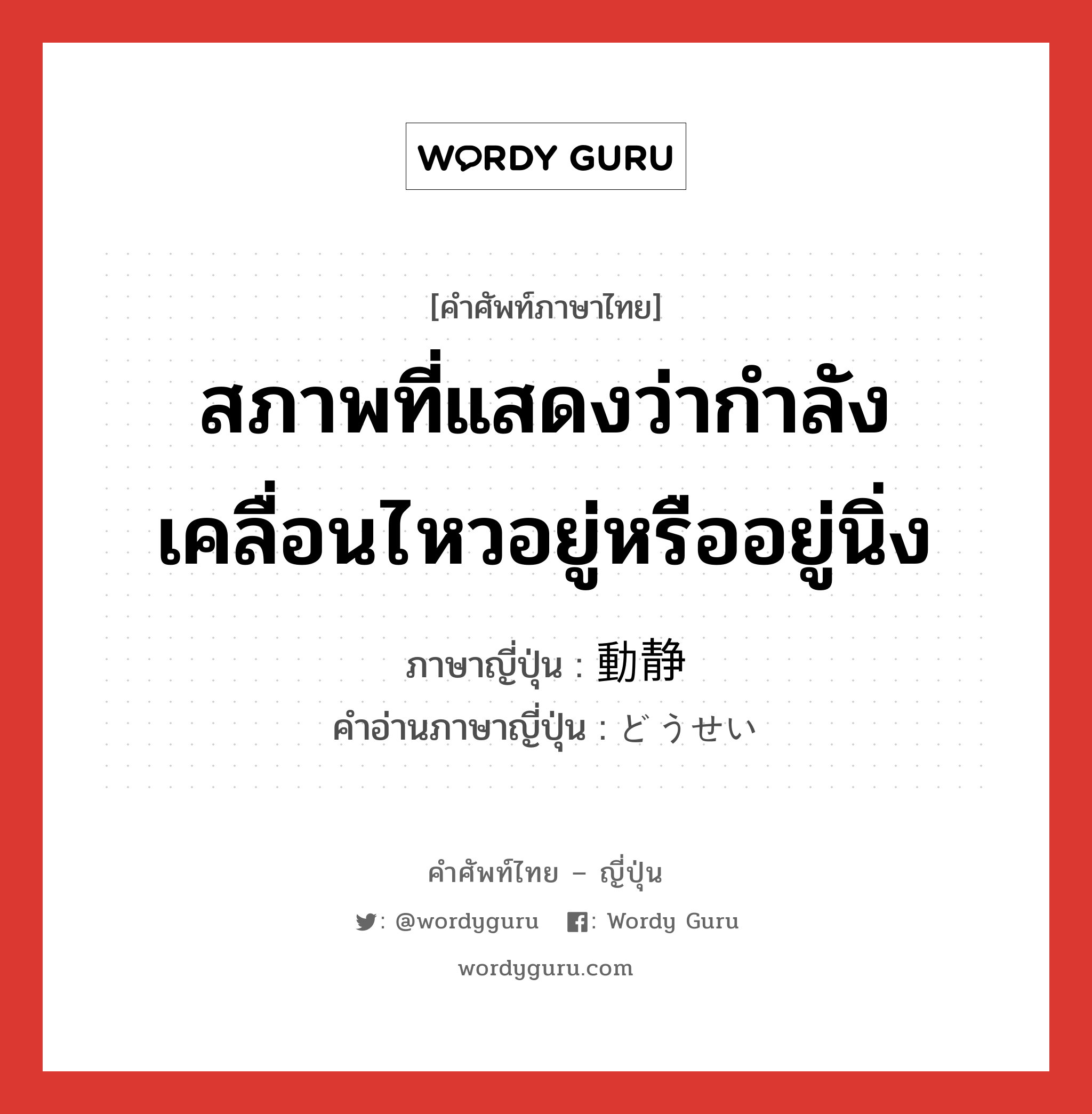 สภาพที่แสดงว่ากำลังเคลื่อนไหวอยู่หรืออยู่นิ่ง ภาษาญี่ปุ่นคืออะไร, คำศัพท์ภาษาไทย - ญี่ปุ่น สภาพที่แสดงว่ากำลังเคลื่อนไหวอยู่หรืออยู่นิ่ง ภาษาญี่ปุ่น 動静 คำอ่านภาษาญี่ปุ่น どうせい หมวด n หมวด n