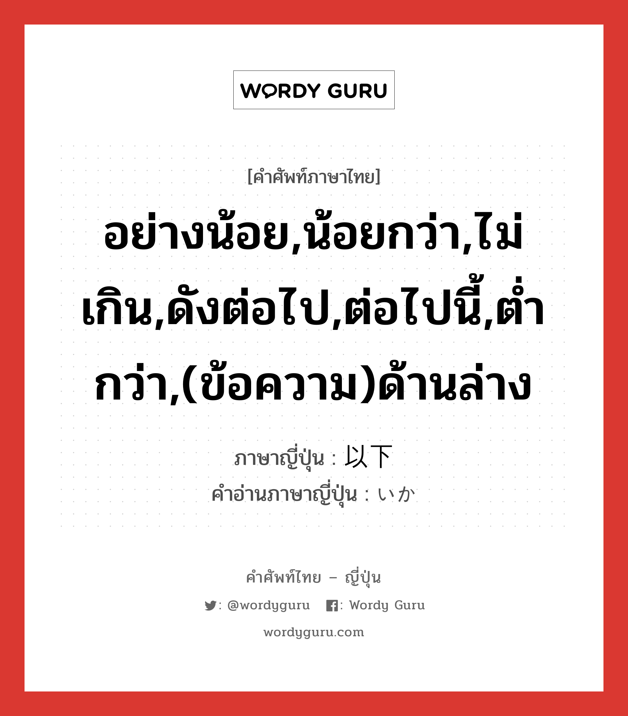 อย่างน้อย,น้อยกว่า,ไม่เกิน,ดังต่อไป,ต่อไปนี้,ต่ำกว่า,(ข้อความ)ด้านล่าง ภาษาญี่ปุ่นคืออะไร, คำศัพท์ภาษาไทย - ญี่ปุ่น อย่างน้อย,น้อยกว่า,ไม่เกิน,ดังต่อไป,ต่อไปนี้,ต่ำกว่า,(ข้อความ)ด้านล่าง ภาษาญี่ปุ่น 以下 คำอ่านภาษาญี่ปุ่น いか หมวด n หมวด n