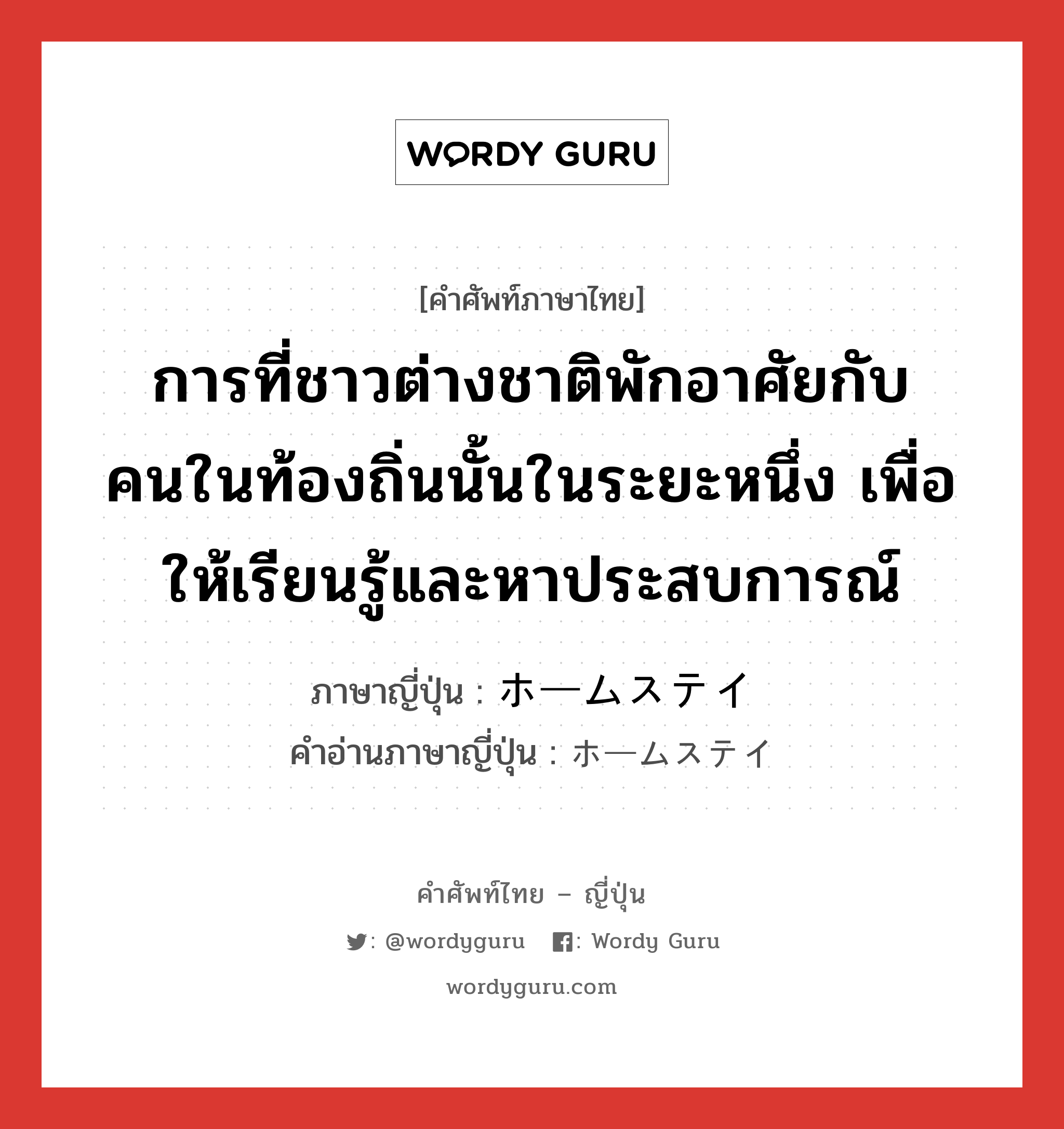 การที่ชาวต่างชาติพักอาศัยกับคนในท้องถิ่นนั้นในระยะหนึ่ง เพื่อให้เรียนรู้และหาประสบการณ์ ภาษาญี่ปุ่นคืออะไร, คำศัพท์ภาษาไทย - ญี่ปุ่น การที่ชาวต่างชาติพักอาศัยกับคนในท้องถิ่นนั้นในระยะหนึ่ง เพื่อให้เรียนรู้และหาประสบการณ์ ภาษาญี่ปุ่น ホームステイ คำอ่านภาษาญี่ปุ่น ホームステイ หมวด n หมวด n