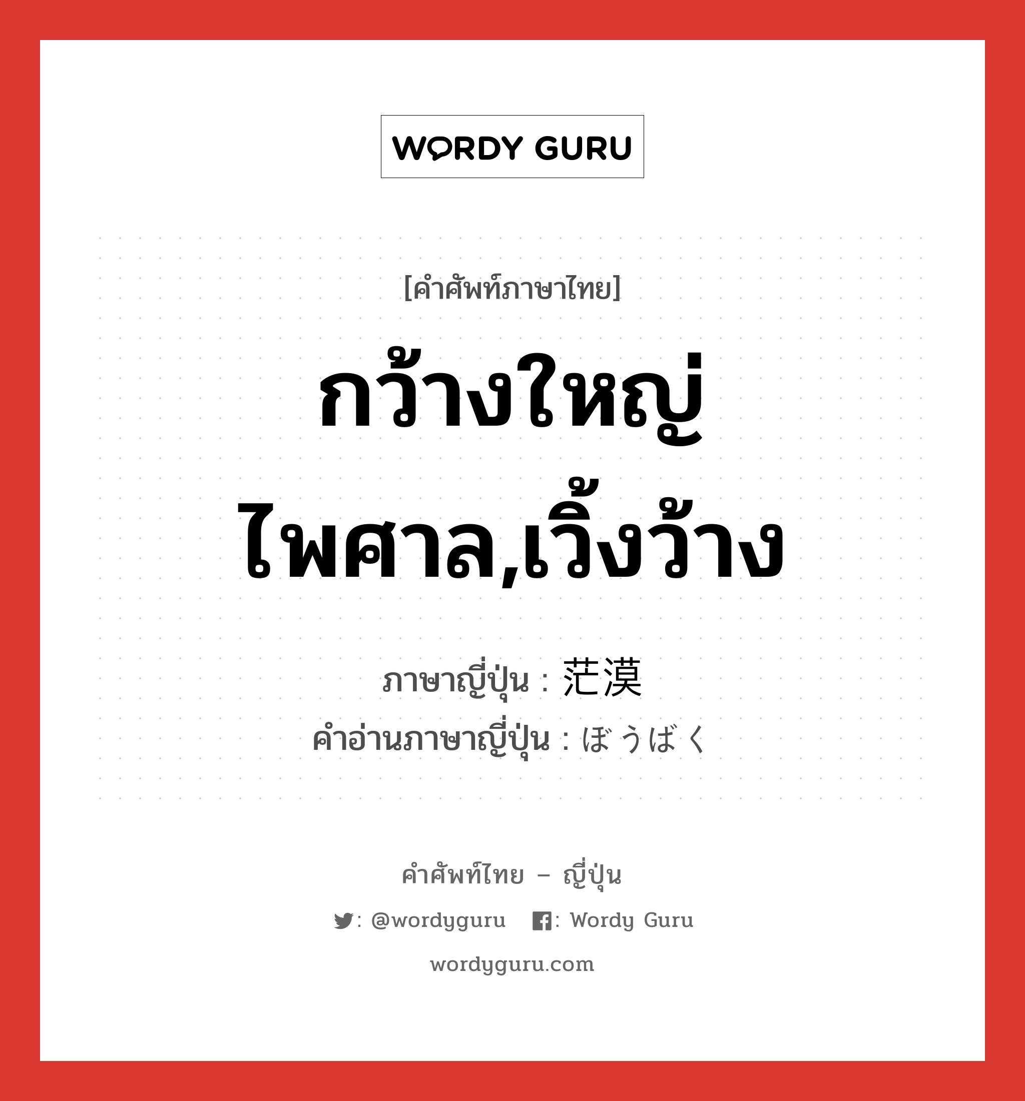 กว้างใหญ่ไพศาล,เวิ้งว้าง ภาษาญี่ปุ่นคืออะไร, คำศัพท์ภาษาไทย - ญี่ปุ่น กว้างใหญ่ไพศาล,เวิ้งว้าง ภาษาญี่ปุ่น 茫漠 คำอ่านภาษาญี่ปุ่น ぼうばく หมวด adj-t หมวด adj-t