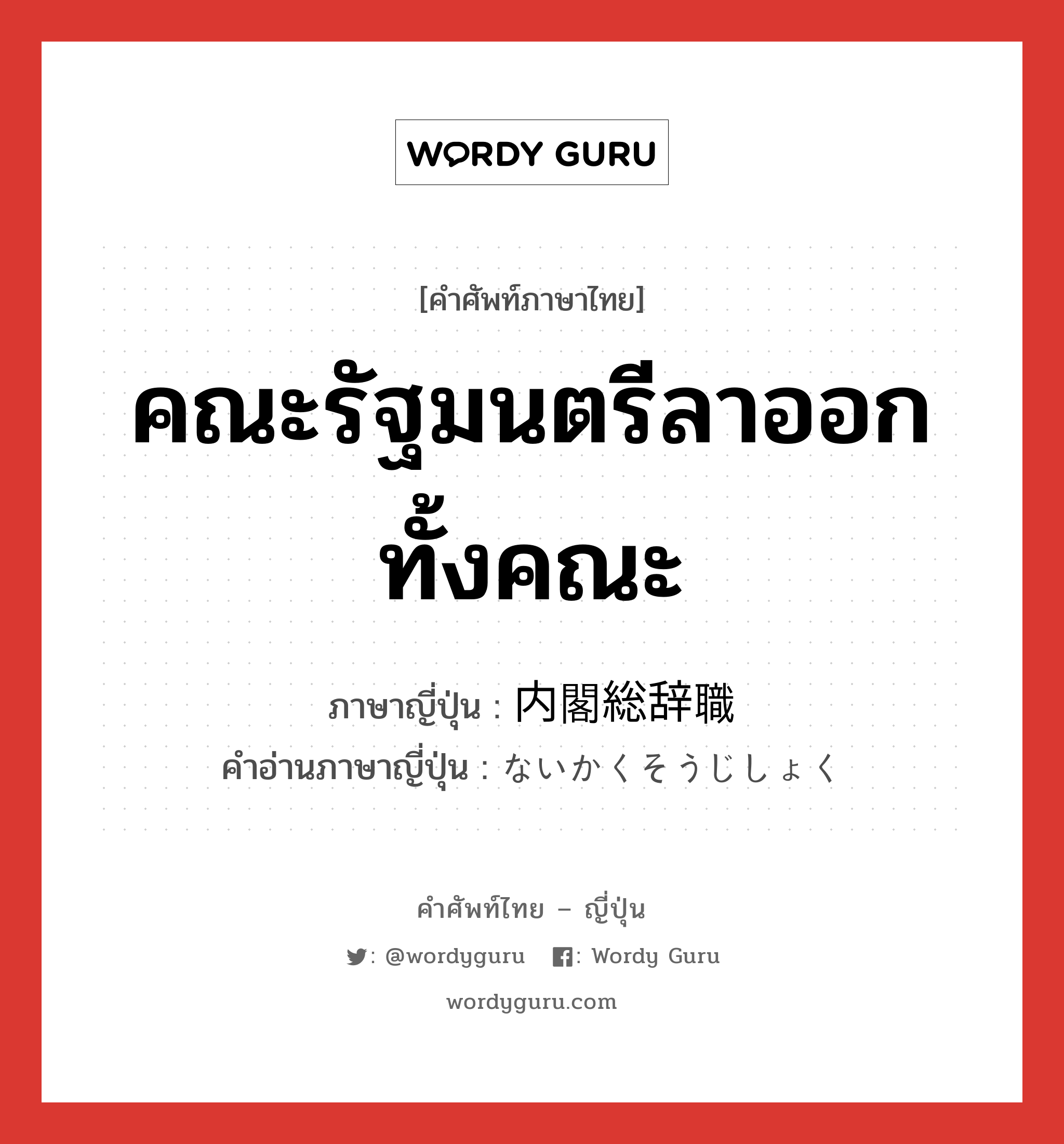 คณะรัฐมนตรีลาออกทั้งคณะ ภาษาญี่ปุ่นคืออะไร, คำศัพท์ภาษาไทย - ญี่ปุ่น คณะรัฐมนตรีลาออกทั้งคณะ ภาษาญี่ปุ่น 内閣総辞職 คำอ่านภาษาญี่ปุ่น ないかくそうじしょく หมวด n หมวด n