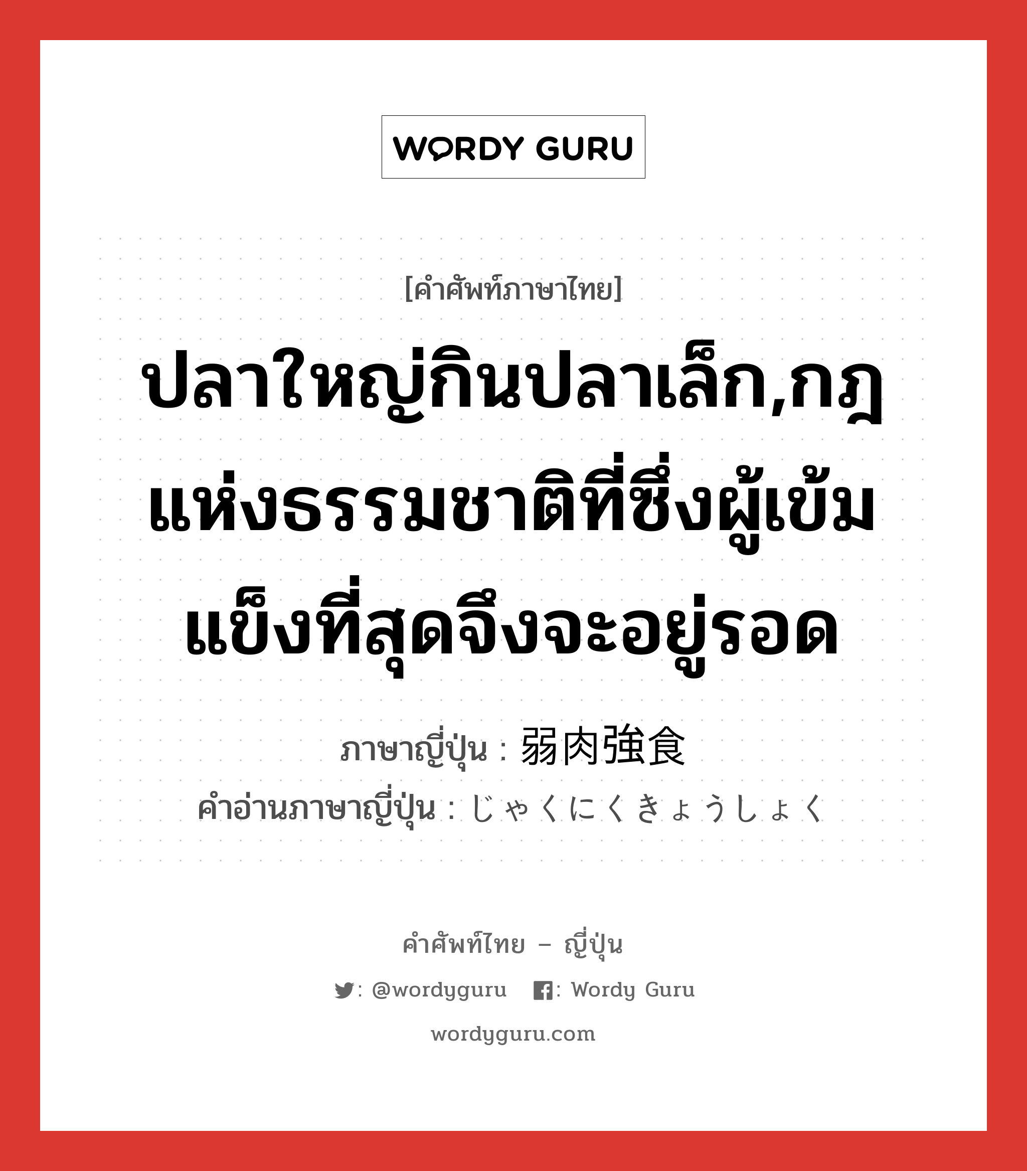 ปลาใหญ่กินปลาเล็ก,กฎแห่งธรรมชาติที่ซึ่งผู้เข้มแข็งที่สุดจึงจะอยู่รอด ภาษาญี่ปุ่นคืออะไร, คำศัพท์ภาษาไทย - ญี่ปุ่น ปลาใหญ่กินปลาเล็ก,กฎแห่งธรรมชาติที่ซึ่งผู้เข้มแข็งที่สุดจึงจะอยู่รอด ภาษาญี่ปุ่น 弱肉強食 คำอ่านภาษาญี่ปุ่น じゃくにくきょうしょく หมวด n หมวด n