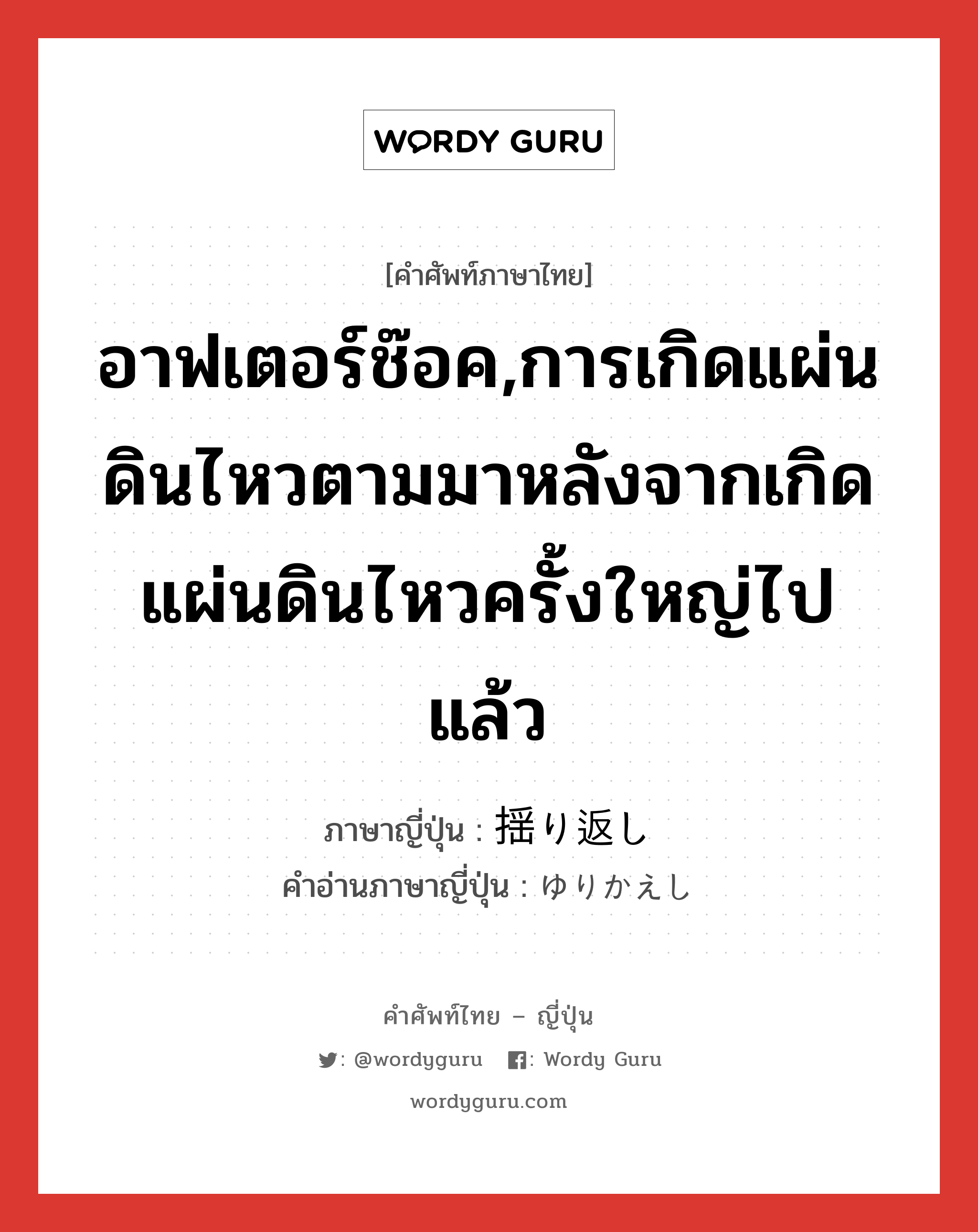 อาฟเตอร์ช๊อค,การเกิดแผ่นดินไหวตามมาหลังจากเกิดแผ่นดินไหวครั้งใหญ่ไปแล้ว ภาษาญี่ปุ่นคืออะไร, คำศัพท์ภาษาไทย - ญี่ปุ่น อาฟเตอร์ช๊อค,การเกิดแผ่นดินไหวตามมาหลังจากเกิดแผ่นดินไหวครั้งใหญ่ไปแล้ว ภาษาญี่ปุ่น 揺り返し คำอ่านภาษาญี่ปุ่น ゆりかえし หมวด n หมวด n