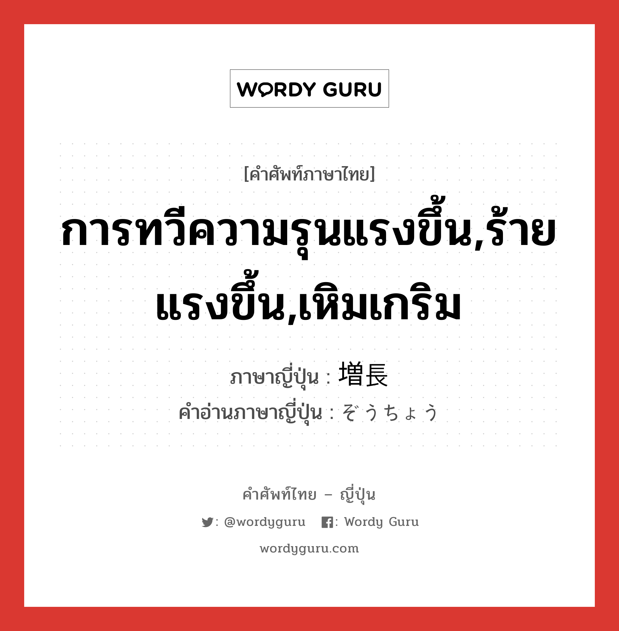 การทวีความรุนแรงขึ้น,ร้ายแรงขึ้น,เหิมเกริม ภาษาญี่ปุ่นคืออะไร, คำศัพท์ภาษาไทย - ญี่ปุ่น การทวีความรุนแรงขึ้น,ร้ายแรงขึ้น,เหิมเกริม ภาษาญี่ปุ่น 増長 คำอ่านภาษาญี่ปุ่น ぞうちょう หมวด n หมวด n