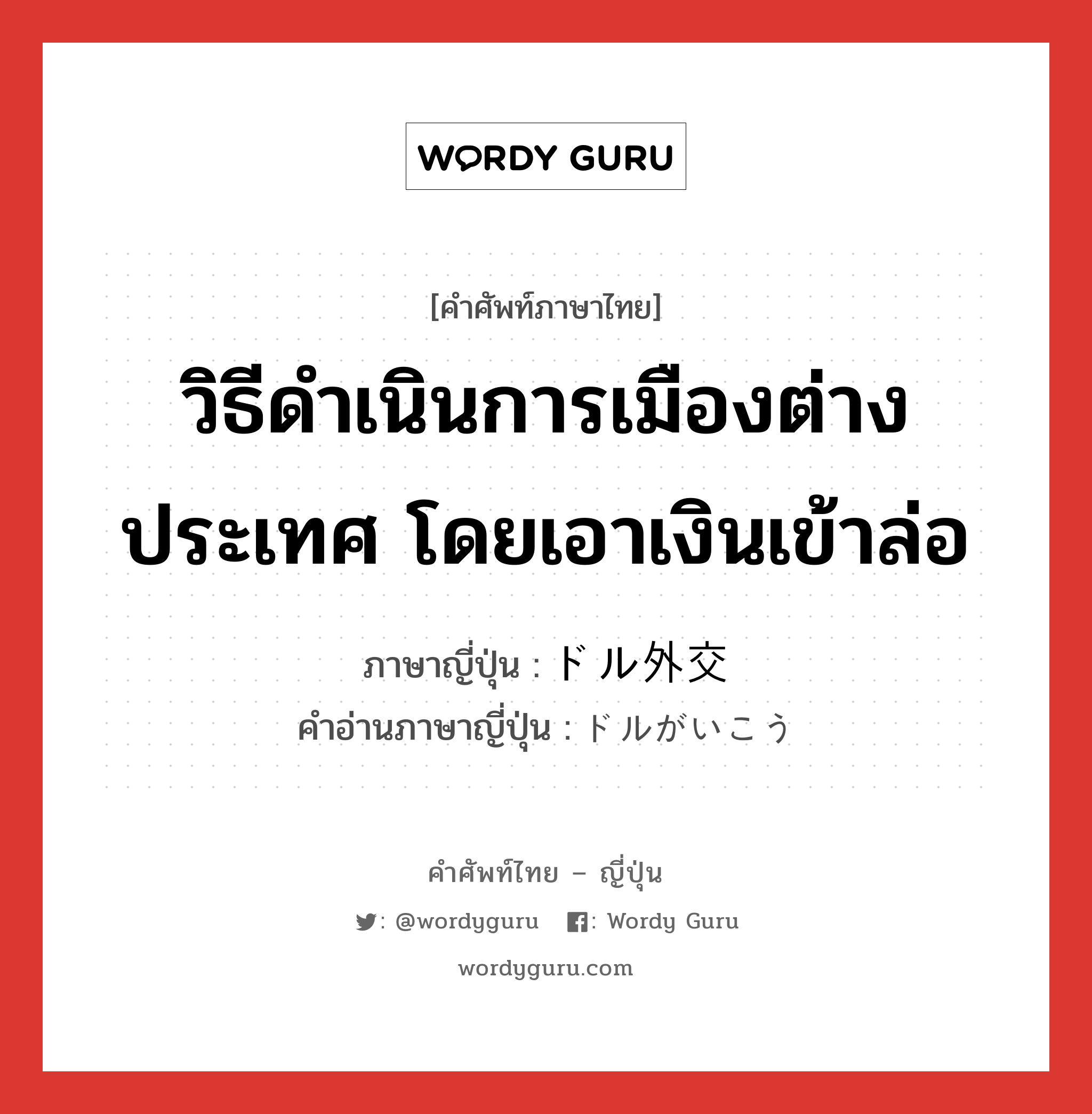 วิธีดำเนินการเมืองต่างประเทศ โดยเอาเงินเข้าล่อ ภาษาญี่ปุ่นคืออะไร, คำศัพท์ภาษาไทย - ญี่ปุ่น วิธีดำเนินการเมืองต่างประเทศ โดยเอาเงินเข้าล่อ ภาษาญี่ปุ่น ドル外交 คำอ่านภาษาญี่ปุ่น ドルがいこう หมวด n หมวด n