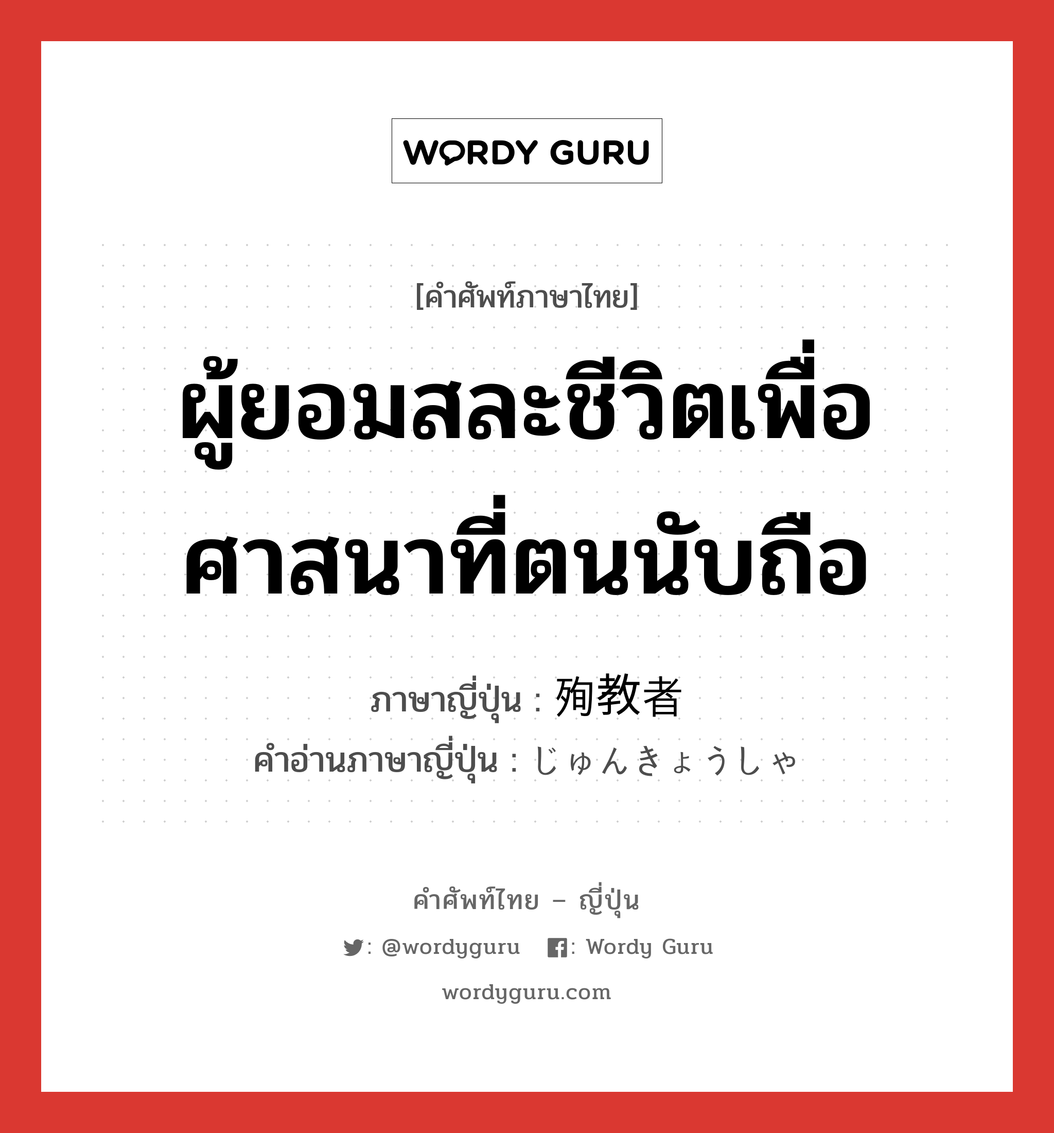 ผู้ยอมสละชีวิตเพื่อศาสนาที่ตนนับถือ ภาษาญี่ปุ่นคืออะไร, คำศัพท์ภาษาไทย - ญี่ปุ่น ผู้ยอมสละชีวิตเพื่อศาสนาที่ตนนับถือ ภาษาญี่ปุ่น 殉教者 คำอ่านภาษาญี่ปุ่น じゅんきょうしゃ หมวด n หมวด n