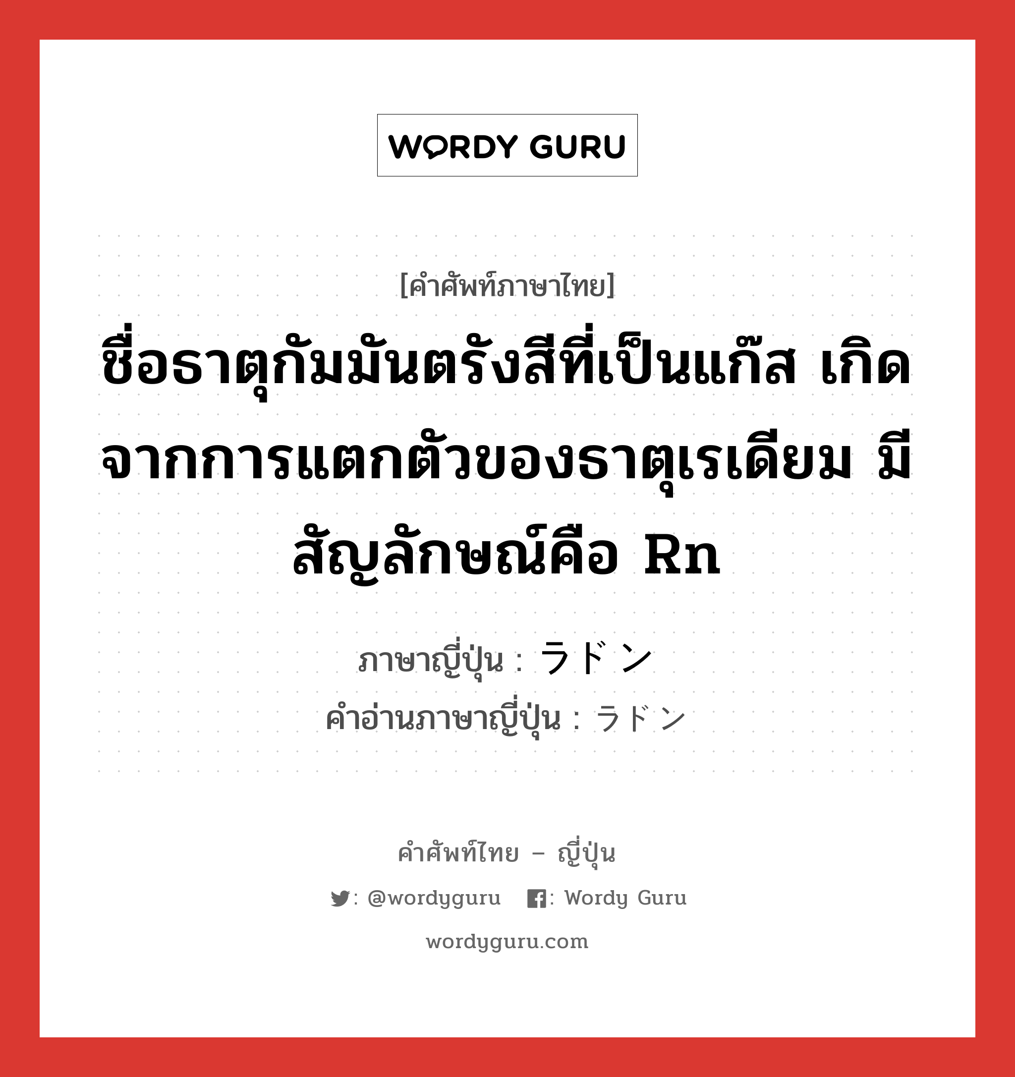 ชื่อธาตุกัมมันตรังสีที่เป็นแก๊ส เกิดจากการแตกตัวของธาตุเรเดียม มีสัญลักษณ์คือ Rn ภาษาญี่ปุ่นคืออะไร, คำศัพท์ภาษาไทย - ญี่ปุ่น ชื่อธาตุกัมมันตรังสีที่เป็นแก๊ส เกิดจากการแตกตัวของธาตุเรเดียม มีสัญลักษณ์คือ Rn ภาษาญี่ปุ่น ラドン คำอ่านภาษาญี่ปุ่น ラドン หมวด n หมวด n