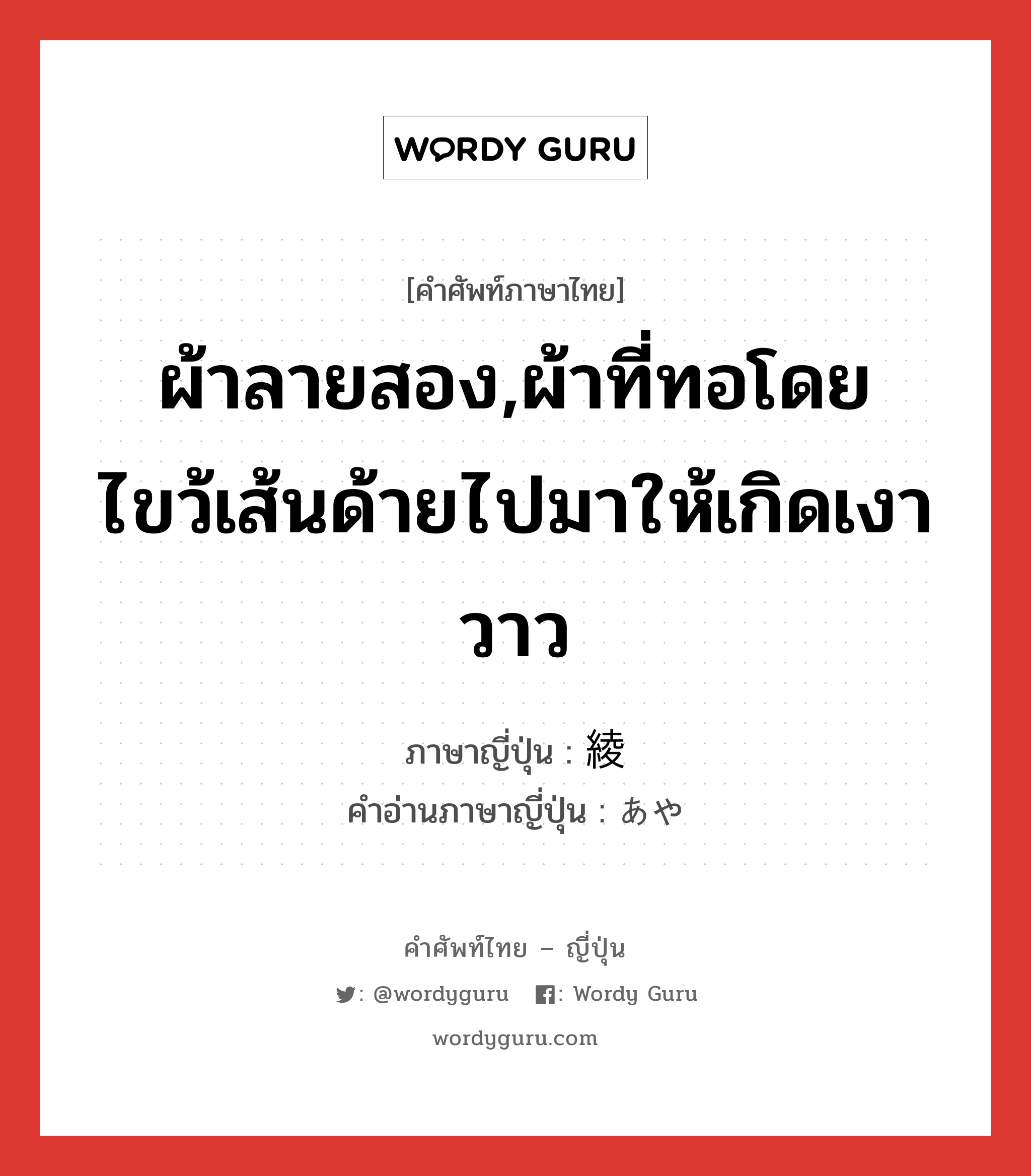 ผ้าลายสอง,ผ้าที่ทอโดยไขว้เส้นด้ายไปมาให้เกิดเงาวาว ภาษาญี่ปุ่นคืออะไร, คำศัพท์ภาษาไทย - ญี่ปุ่น ผ้าลายสอง,ผ้าที่ทอโดยไขว้เส้นด้ายไปมาให้เกิดเงาวาว ภาษาญี่ปุ่น 綾 คำอ่านภาษาญี่ปุ่น あや หมวด n หมวด n