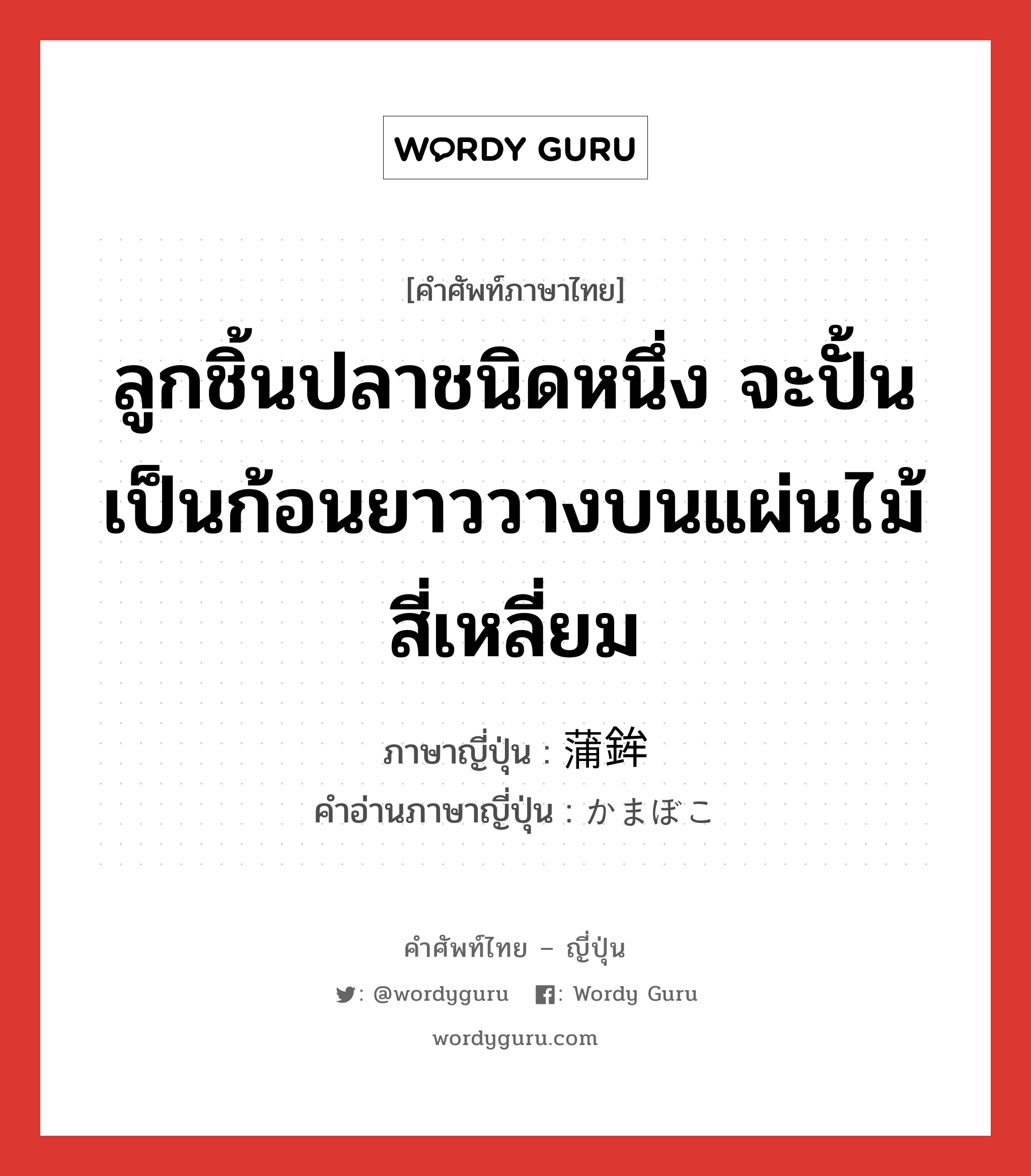 ลูกชิ้นปลาชนิดหนึ่ง ภาษาญี่ปุ่นคืออะไร, คำศัพท์ภาษาไทย - ญี่ปุ่น ลูกชิ้นปลาชนิดหนึ่ง จะปั้นเป็นก้อนยาววางบนแผ่นไม้สี่เหลี่ยม ภาษาญี่ปุ่น 蒲鉾 คำอ่านภาษาญี่ปุ่น かまぼこ หมวด n หมวด n