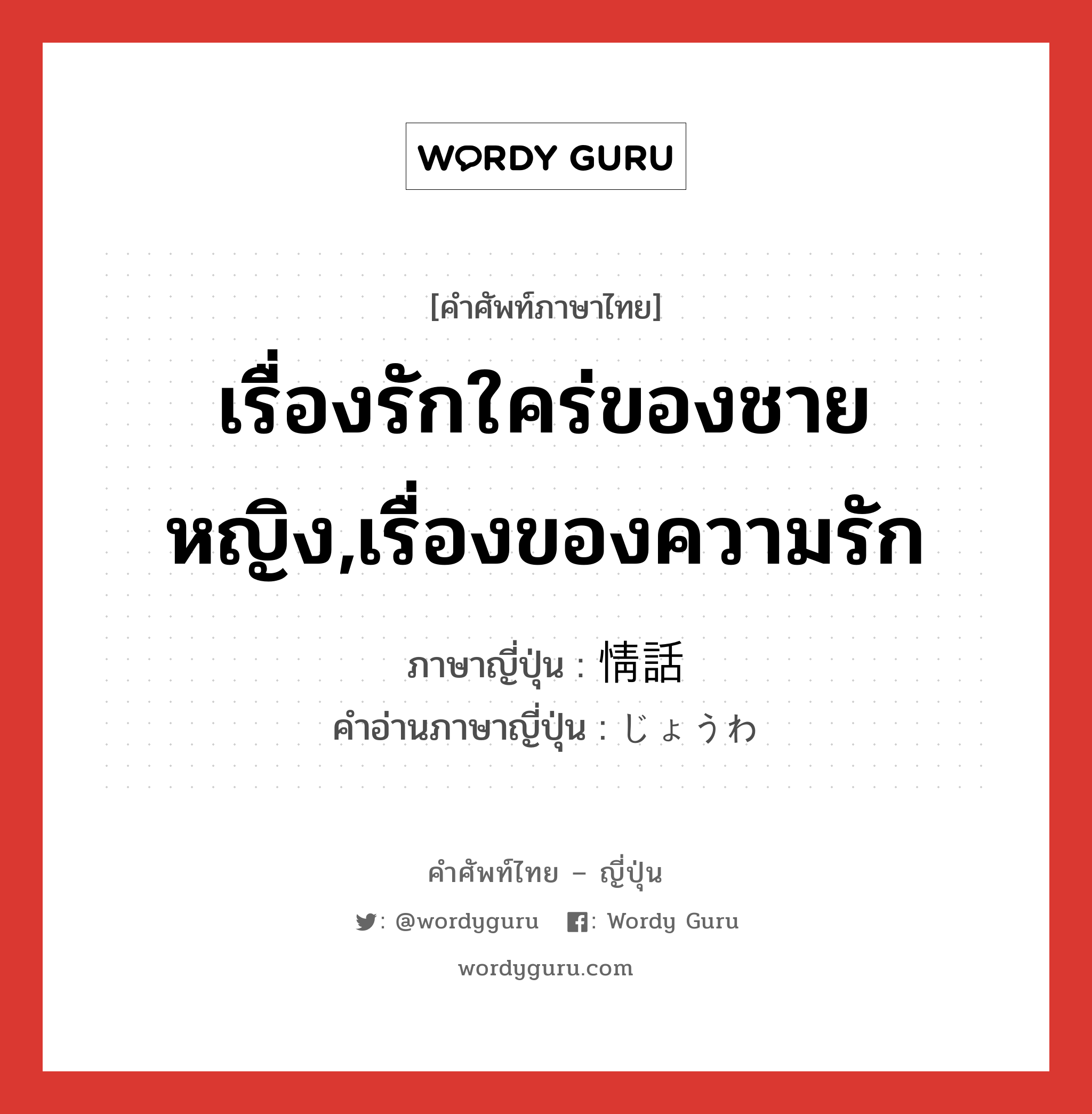 เรื่องรักใคร่ของชายหญิง,เรื่องของความรัก ภาษาญี่ปุ่นคืออะไร, คำศัพท์ภาษาไทย - ญี่ปุ่น เรื่องรักใคร่ของชายหญิง,เรื่องของความรัก ภาษาญี่ปุ่น 情話 คำอ่านภาษาญี่ปุ่น じょうわ หมวด n หมวด n