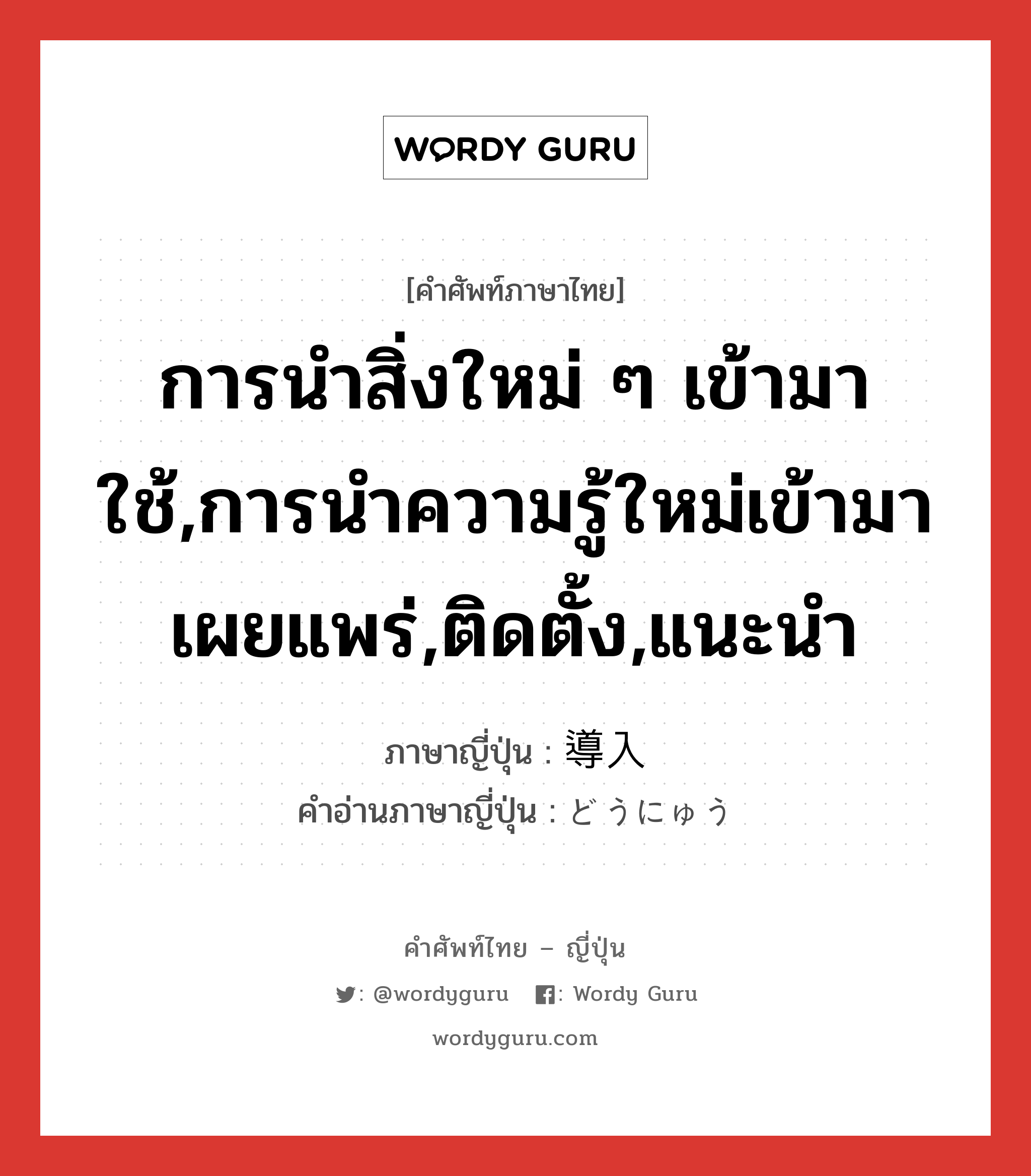 การนำสิ่งใหม่ ๆ เข้ามาใช้,การนำความรู้ใหม่เข้ามาเผยแพร่,ติดตั้ง,แนะนำ ภาษาญี่ปุ่นคืออะไร, คำศัพท์ภาษาไทย - ญี่ปุ่น การนำสิ่งใหม่ ๆ เข้ามาใช้,การนำความรู้ใหม่เข้ามาเผยแพร่,ติดตั้ง,แนะนำ ภาษาญี่ปุ่น 導入 คำอ่านภาษาญี่ปุ่น どうにゅう หมวด n หมวด n