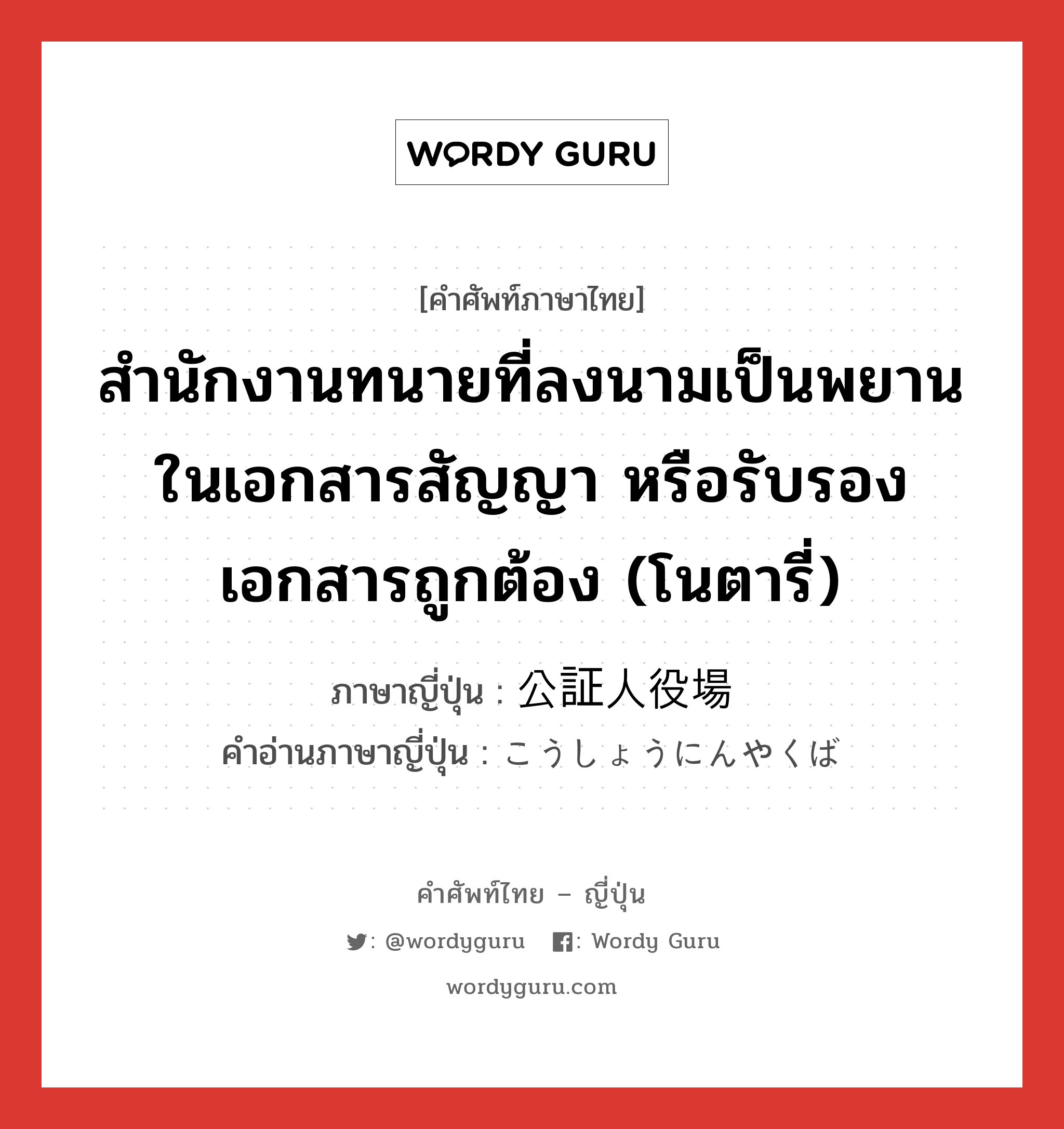 สำนักงานทนายที่ลงนามเป็นพยานในเอกสารสัญญา หรือรับรองเอกสารถูกต้อง (โนตารี่) ภาษาญี่ปุ่นคืออะไร, คำศัพท์ภาษาไทย - ญี่ปุ่น สำนักงานทนายที่ลงนามเป็นพยานในเอกสารสัญญา หรือรับรองเอกสารถูกต้อง (โนตารี่) ภาษาญี่ปุ่น 公証人役場 คำอ่านภาษาญี่ปุ่น こうしょうにんやくば หมวด n หมวด n