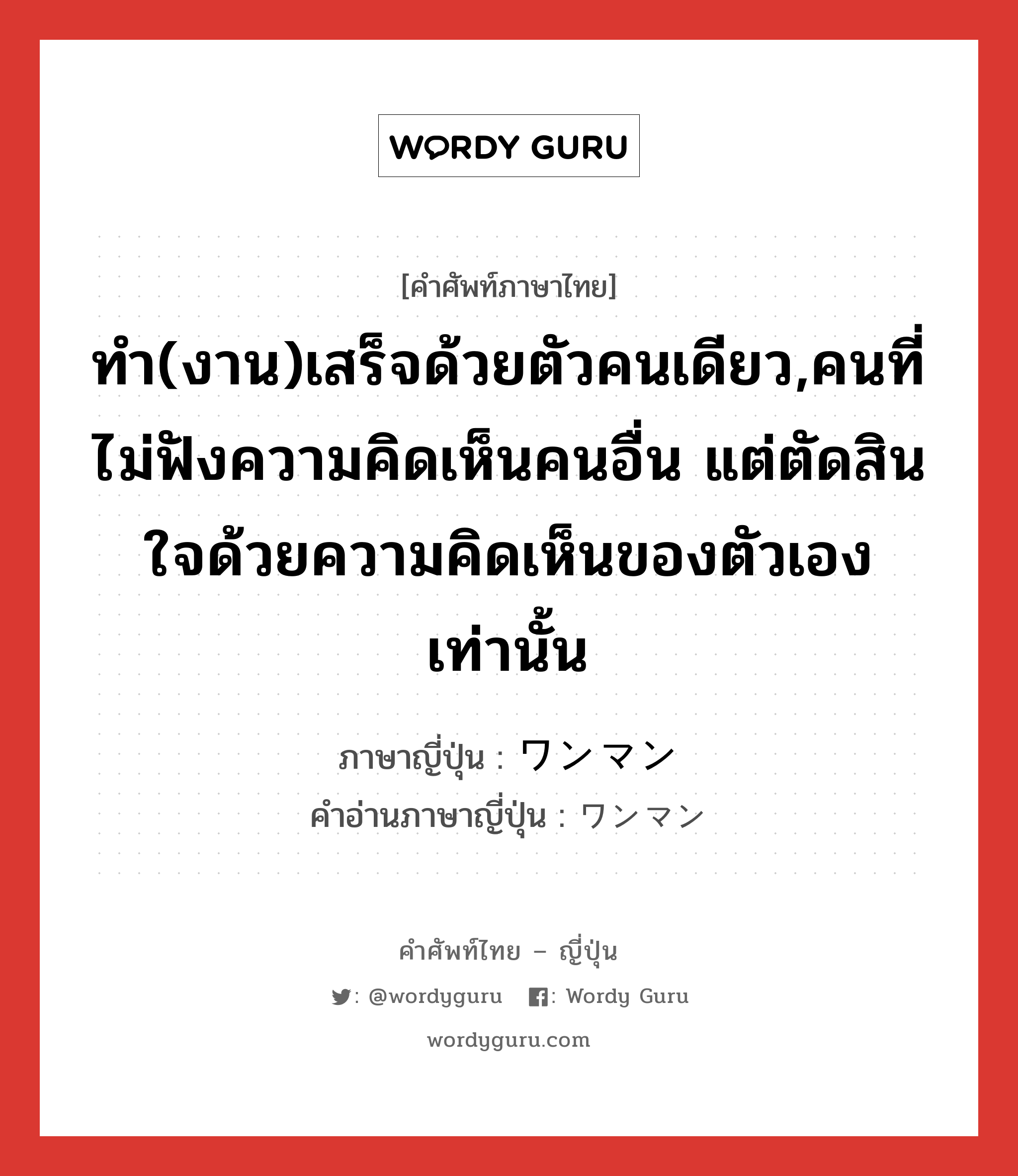 ทำ(งาน)เสร็จด้วยตัวคนเดียว,คนที่ไม่ฟังความคิดเห็นคนอื่น แต่ตัดสินใจด้วยความคิดเห็นของตัวเองเท่านั้น ภาษาญี่ปุ่นคืออะไร, คำศัพท์ภาษาไทย - ญี่ปุ่น ทำ(งาน)เสร็จด้วยตัวคนเดียว,คนที่ไม่ฟังความคิดเห็นคนอื่น แต่ตัดสินใจด้วยความคิดเห็นของตัวเองเท่านั้น ภาษาญี่ปุ่น ワンマン คำอ่านภาษาญี่ปุ่น ワンマン หมวด adj-na หมวด adj-na