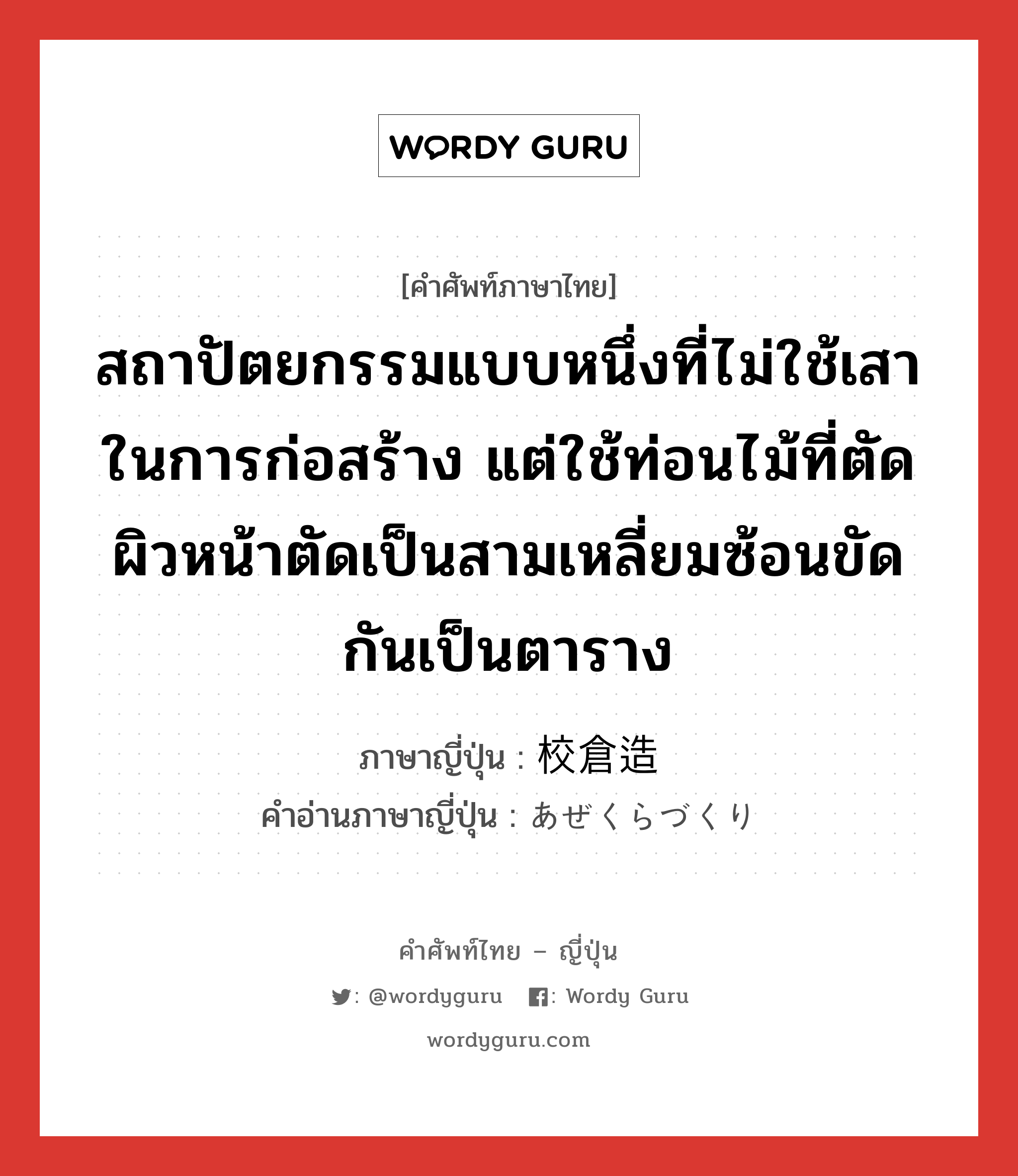 สถาปัตยกรรมแบบหนึ่งที่ไม่ใช้เสาในการก่อสร้าง แต่ใช้ท่อนไม้ที่ตัดผิวหน้าตัดเป็นสามเหลี่ยมซ้อนขัดกันเป็นตาราง ภาษาญี่ปุ่นคืออะไร, คำศัพท์ภาษาไทย - ญี่ปุ่น สถาปัตยกรรมแบบหนึ่งที่ไม่ใช้เสาในการก่อสร้าง แต่ใช้ท่อนไม้ที่ตัดผิวหน้าตัดเป็นสามเหลี่ยมซ้อนขัดกันเป็นตาราง ภาษาญี่ปุ่น 校倉造 คำอ่านภาษาญี่ปุ่น あぜくらづくり หมวด n หมวด n