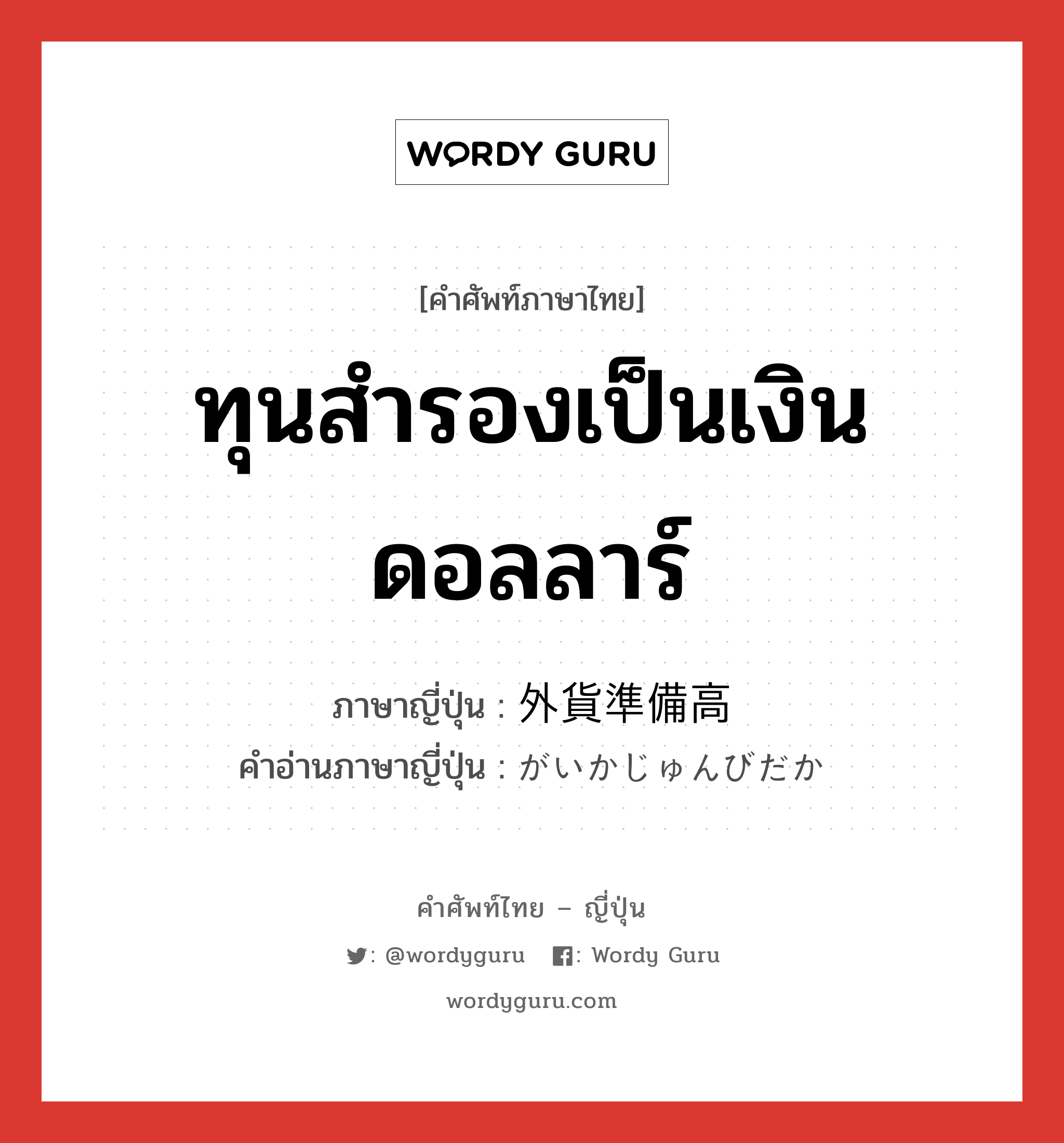 ทุนสำรองเป็นเงินดอลลาร์ ภาษาญี่ปุ่นคืออะไร, คำศัพท์ภาษาไทย - ญี่ปุ่น ทุนสำรองเป็นเงินดอลลาร์ ภาษาญี่ปุ่น 外貨準備高 คำอ่านภาษาญี่ปุ่น がいかじゅんびだか หมวด n หมวด n