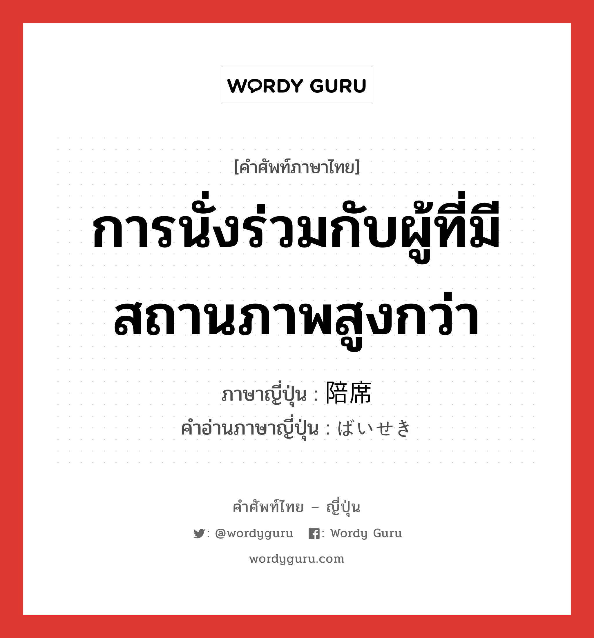 การนั่งร่วมกับผู้ที่มีสถานภาพสูงกว่า ภาษาญี่ปุ่นคืออะไร, คำศัพท์ภาษาไทย - ญี่ปุ่น การนั่งร่วมกับผู้ที่มีสถานภาพสูงกว่า ภาษาญี่ปุ่น 陪席 คำอ่านภาษาญี่ปุ่น ばいせき หมวด n หมวด n