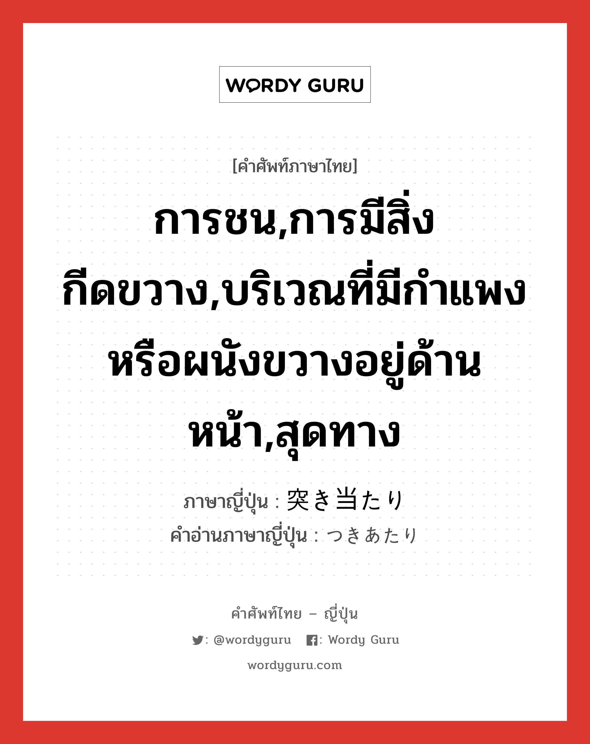 การชน,การมีสิ่งกีดขวาง,บริเวณที่มีกำแพงหรือผนังขวางอยู่ด้านหน้า,สุดทาง ภาษาญี่ปุ่นคืออะไร, คำศัพท์ภาษาไทย - ญี่ปุ่น การชน,การมีสิ่งกีดขวาง,บริเวณที่มีกำแพงหรือผนังขวางอยู่ด้านหน้า,สุดทาง ภาษาญี่ปุ่น 突き当たり คำอ่านภาษาญี่ปุ่น つきあたり หมวด n หมวด n