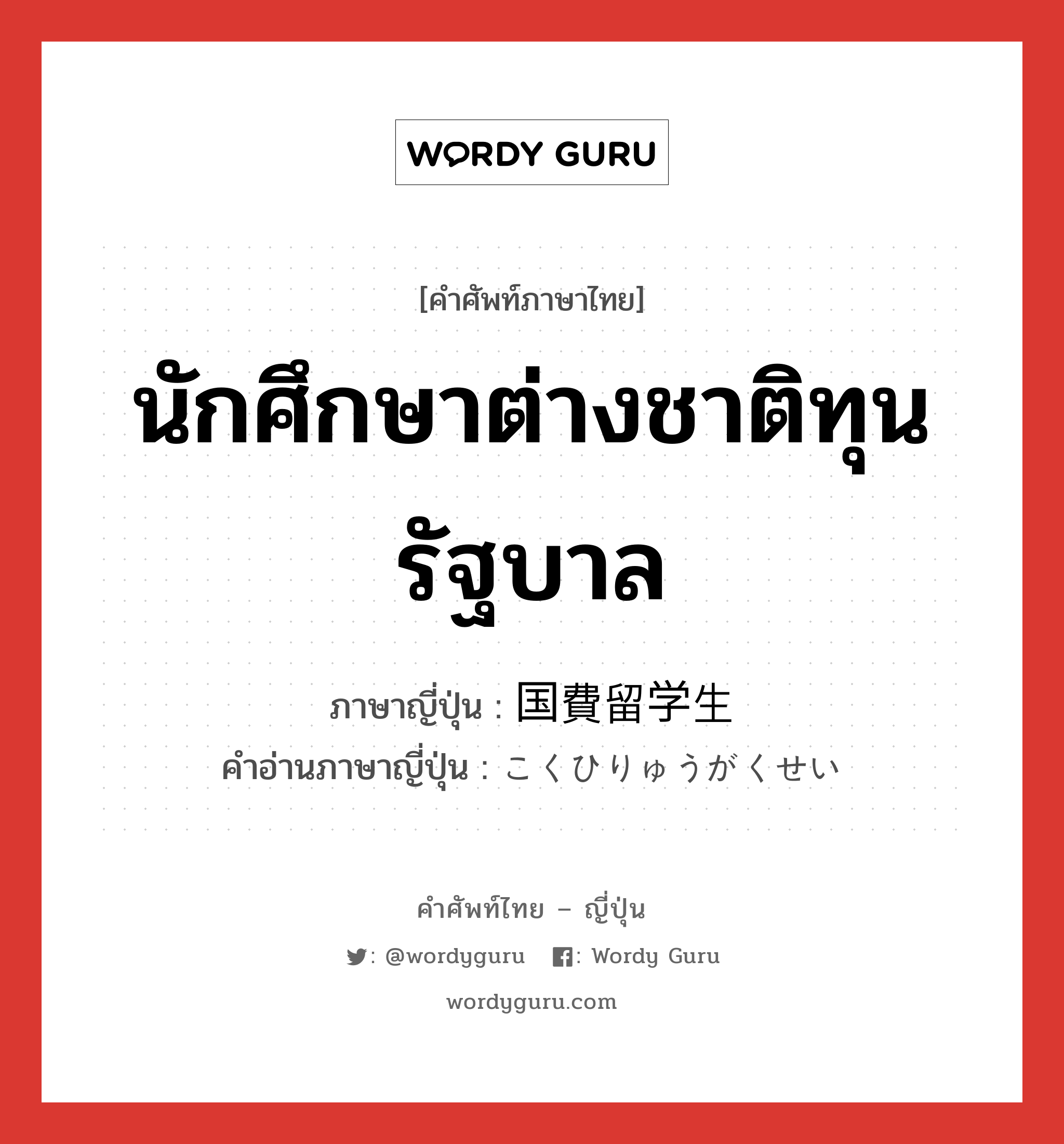 นักศึกษาต่างชาติทุนรัฐบาล ภาษาญี่ปุ่นคืออะไร, คำศัพท์ภาษาไทย - ญี่ปุ่น นักศึกษาต่างชาติทุนรัฐบาล ภาษาญี่ปุ่น 国費留学生 คำอ่านภาษาญี่ปุ่น こくひりゅうがくせい หมวด n หมวด n