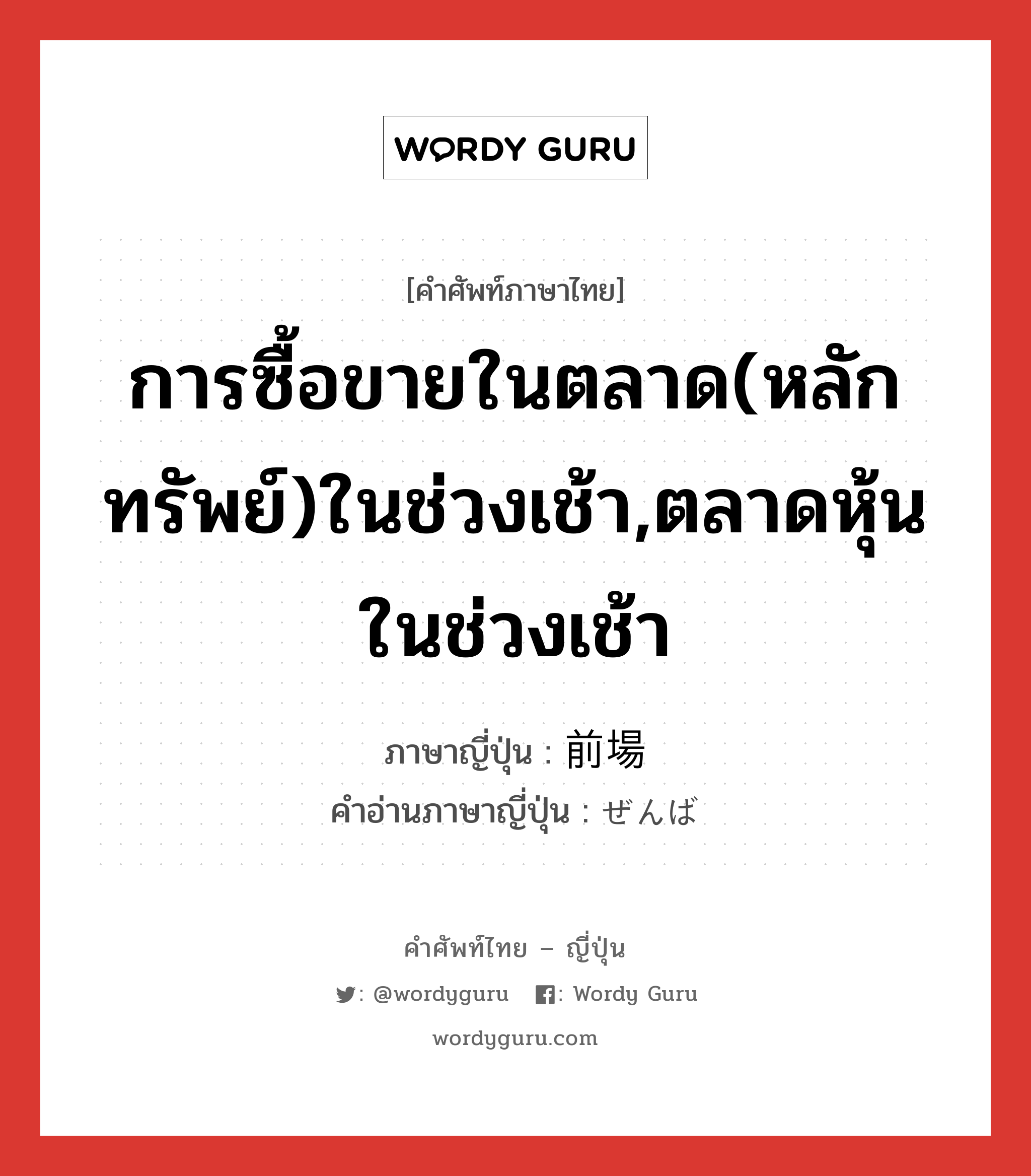 การซื้อขายในตลาด(หลักทรัพย์)ในช่วงเช้า,ตลาดหุ้นในช่วงเช้า ภาษาญี่ปุ่นคืออะไร, คำศัพท์ภาษาไทย - ญี่ปุ่น การซื้อขายในตลาด(หลักทรัพย์)ในช่วงเช้า,ตลาดหุ้นในช่วงเช้า ภาษาญี่ปุ่น 前場 คำอ่านภาษาญี่ปุ่น ぜんば หมวด n หมวด n