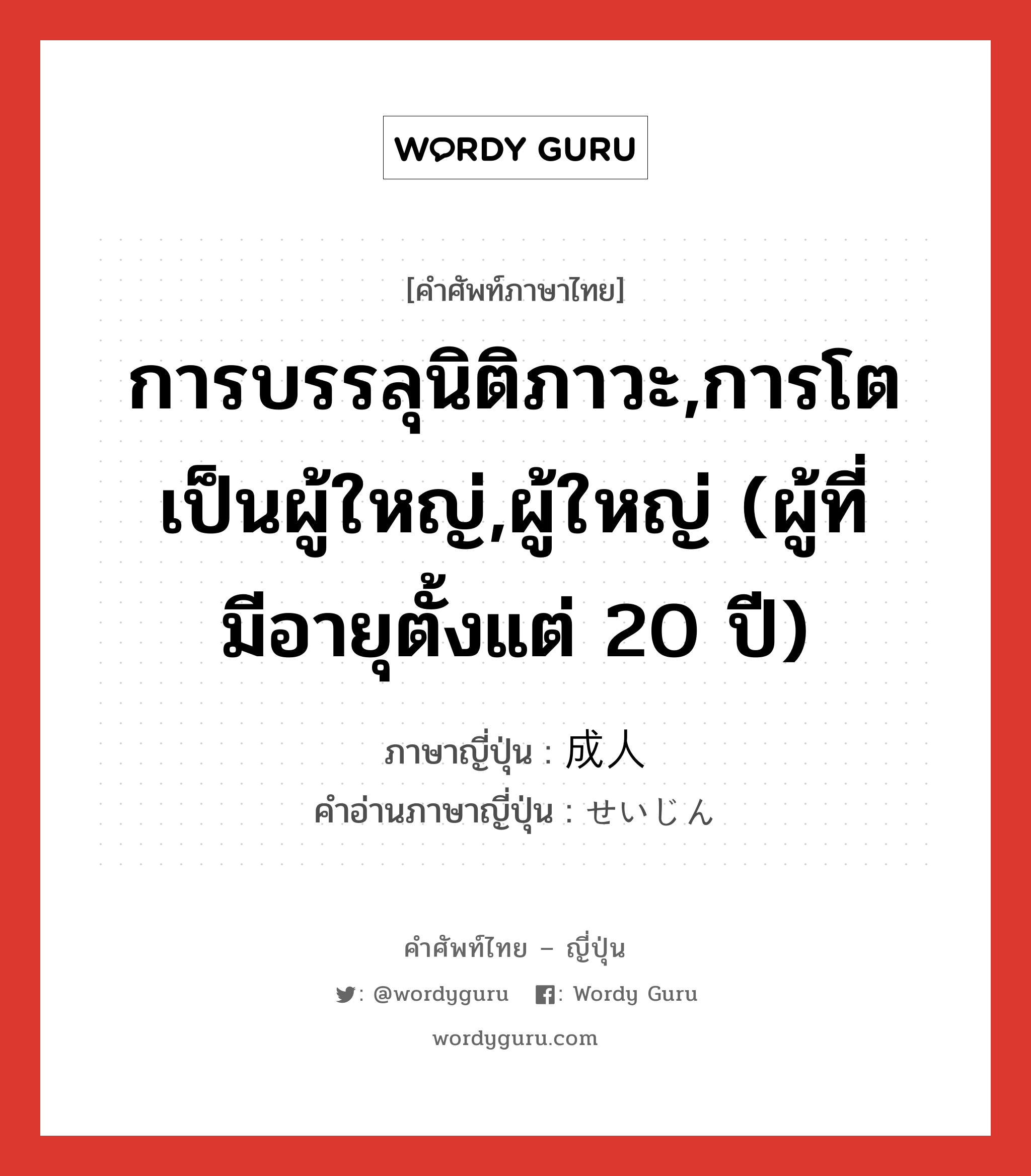 การบรรลุนิติภาวะ,การโตเป็นผู้ใหญ่,ผู้ใหญ่ (ผู้ที่มีอายุตั้งแต่ 20 ปี) ภาษาญี่ปุ่นคืออะไร, คำศัพท์ภาษาไทย - ญี่ปุ่น การบรรลุนิติภาวะ,การโตเป็นผู้ใหญ่,ผู้ใหญ่ (ผู้ที่มีอายุตั้งแต่ 20 ปี) ภาษาญี่ปุ่น 成人 คำอ่านภาษาญี่ปุ่น せいじん หมวด n หมวด n