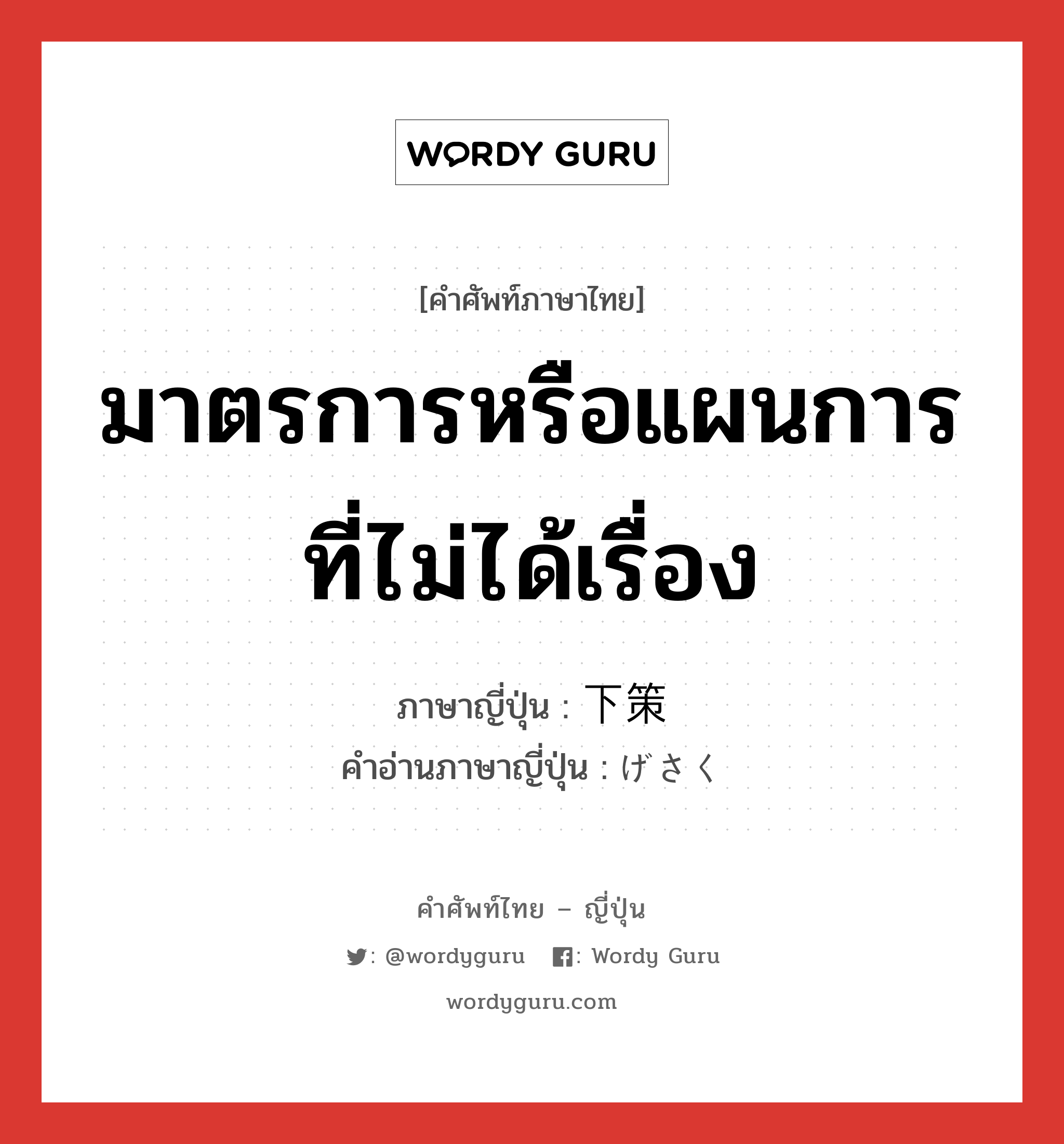 มาตรการหรือแผนการที่ไม่ได้เรื่อง ภาษาญี่ปุ่นคืออะไร, คำศัพท์ภาษาไทย - ญี่ปุ่น มาตรการหรือแผนการที่ไม่ได้เรื่อง ภาษาญี่ปุ่น 下策 คำอ่านภาษาญี่ปุ่น げさく หมวด n หมวด n