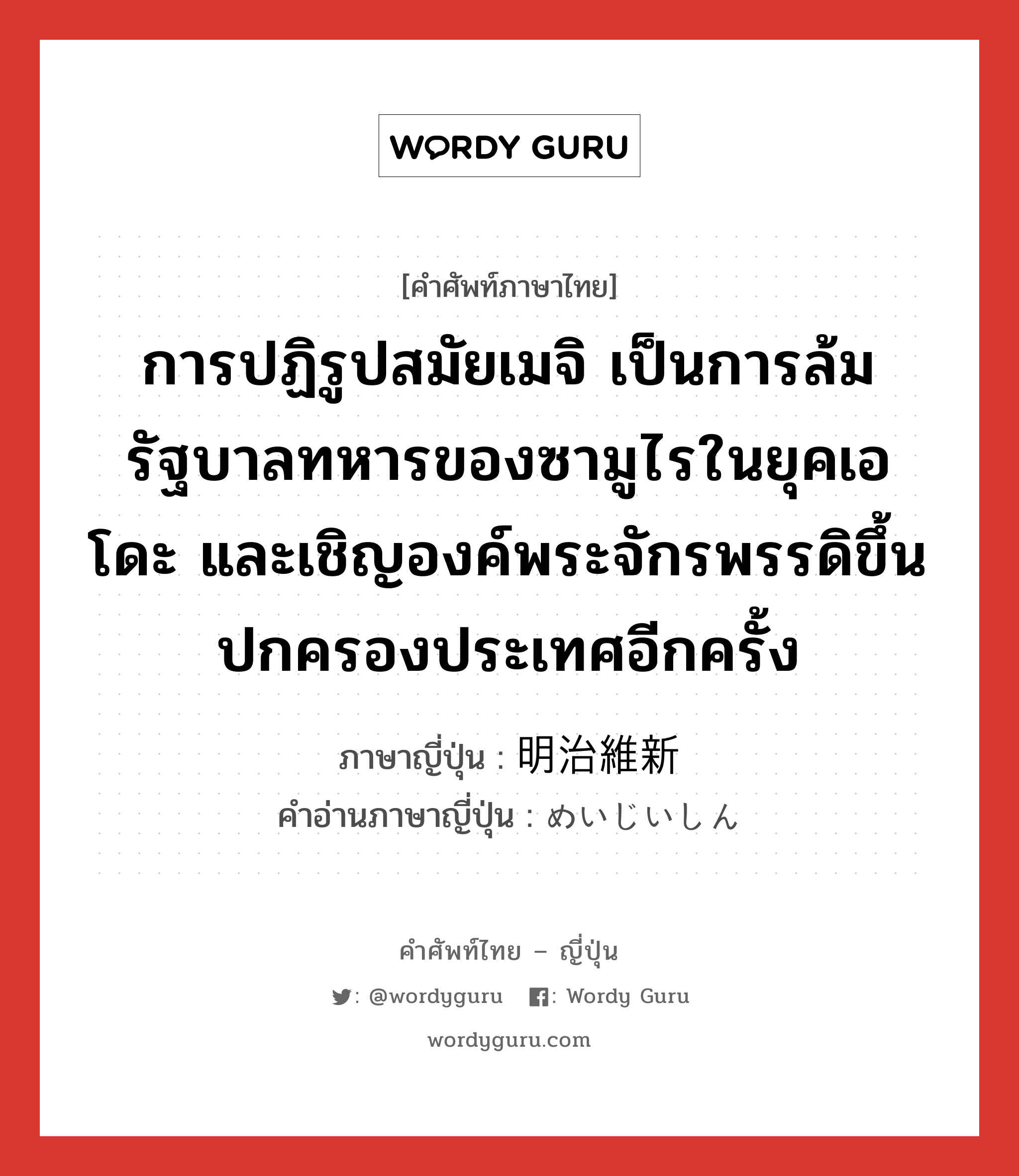 การปฏิรูปสมัยเมจิ เป็นการล้มรัฐบาลทหารของซามูไรในยุคเอโดะ และเชิญองค์พระจักรพรรดิขึ้นปกครองประเทศอีกครั้ง ภาษาญี่ปุ่นคืออะไร, คำศัพท์ภาษาไทย - ญี่ปุ่น การปฏิรูปสมัยเมจิ เป็นการล้มรัฐบาลทหารของซามูไรในยุคเอโดะ และเชิญองค์พระจักรพรรดิขึ้นปกครองประเทศอีกครั้ง ภาษาญี่ปุ่น 明治維新 คำอ่านภาษาญี่ปุ่น めいじいしん หมวด n หมวด n