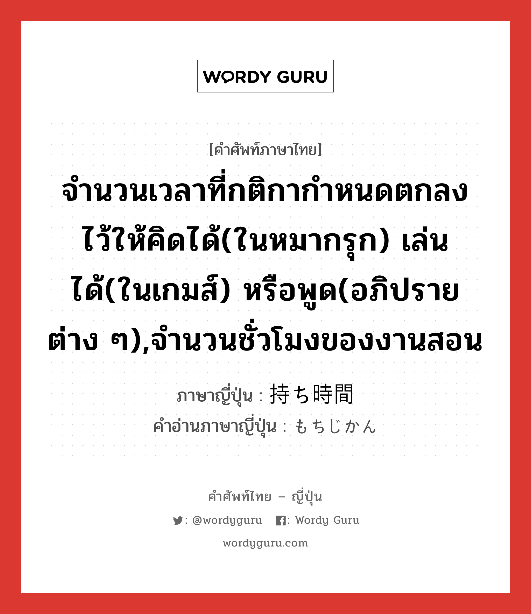 จำนวนเวลาที่กติกากำหนดตกลงไว้ให้คิดได้(ในหมากรุก) เล่นได้(ในเกมส์) หรือพูด(อภิปรายต่าง ๆ),จำนวนชั่วโมงของงานสอน ภาษาญี่ปุ่นคืออะไร, คำศัพท์ภาษาไทย - ญี่ปุ่น จำนวนเวลาที่กติกากำหนดตกลงไว้ให้คิดได้(ในหมากรุก) เล่นได้(ในเกมส์) หรือพูด(อภิปรายต่าง ๆ),จำนวนชั่วโมงของงานสอน ภาษาญี่ปุ่น 持ち時間 คำอ่านภาษาญี่ปุ่น もちじかん หมวด n หมวด n