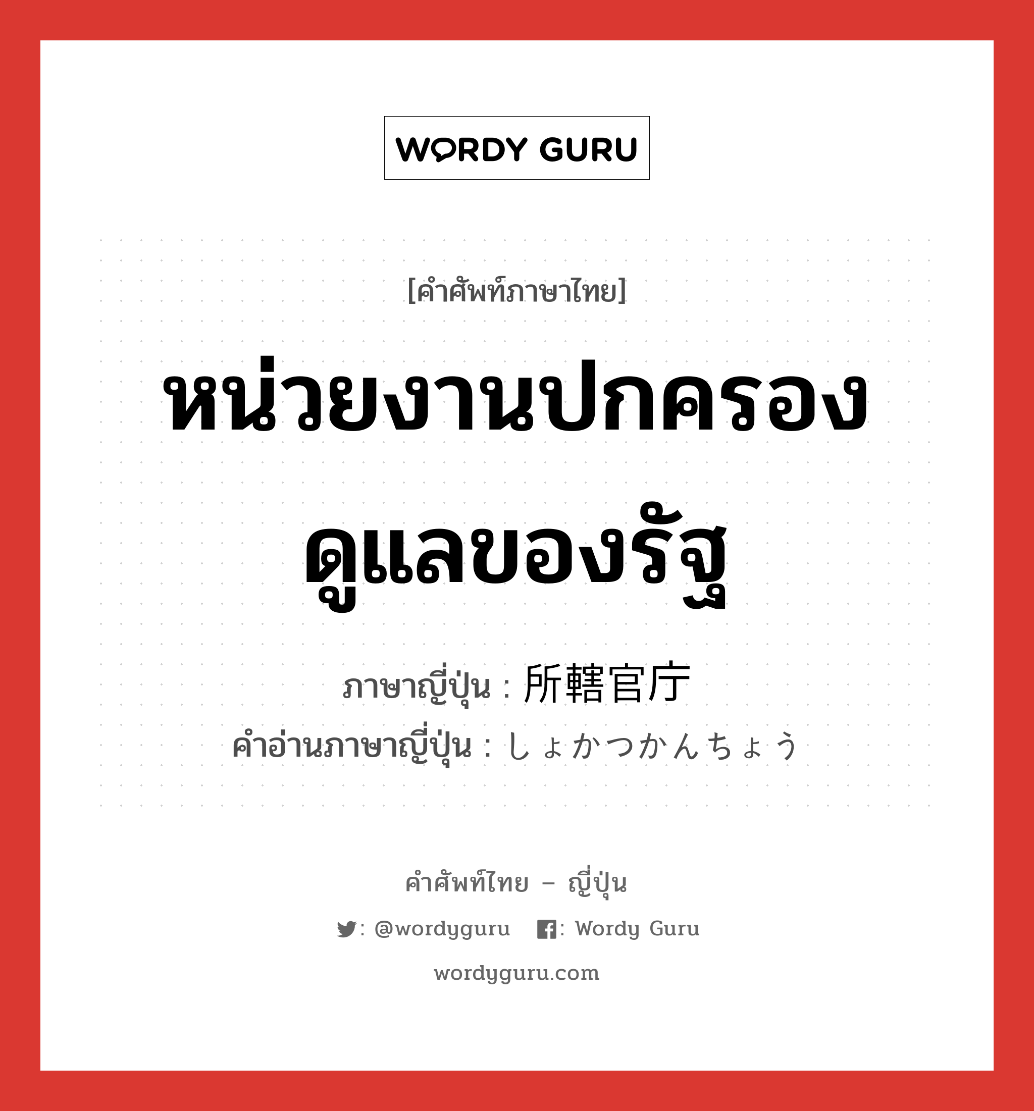 หน่วยงานปกครองดูแลของรัฐ ภาษาญี่ปุ่นคืออะไร, คำศัพท์ภาษาไทย - ญี่ปุ่น หน่วยงานปกครองดูแลของรัฐ ภาษาญี่ปุ่น 所轄官庁 คำอ่านภาษาญี่ปุ่น しょかつかんちょう หมวด n หมวด n